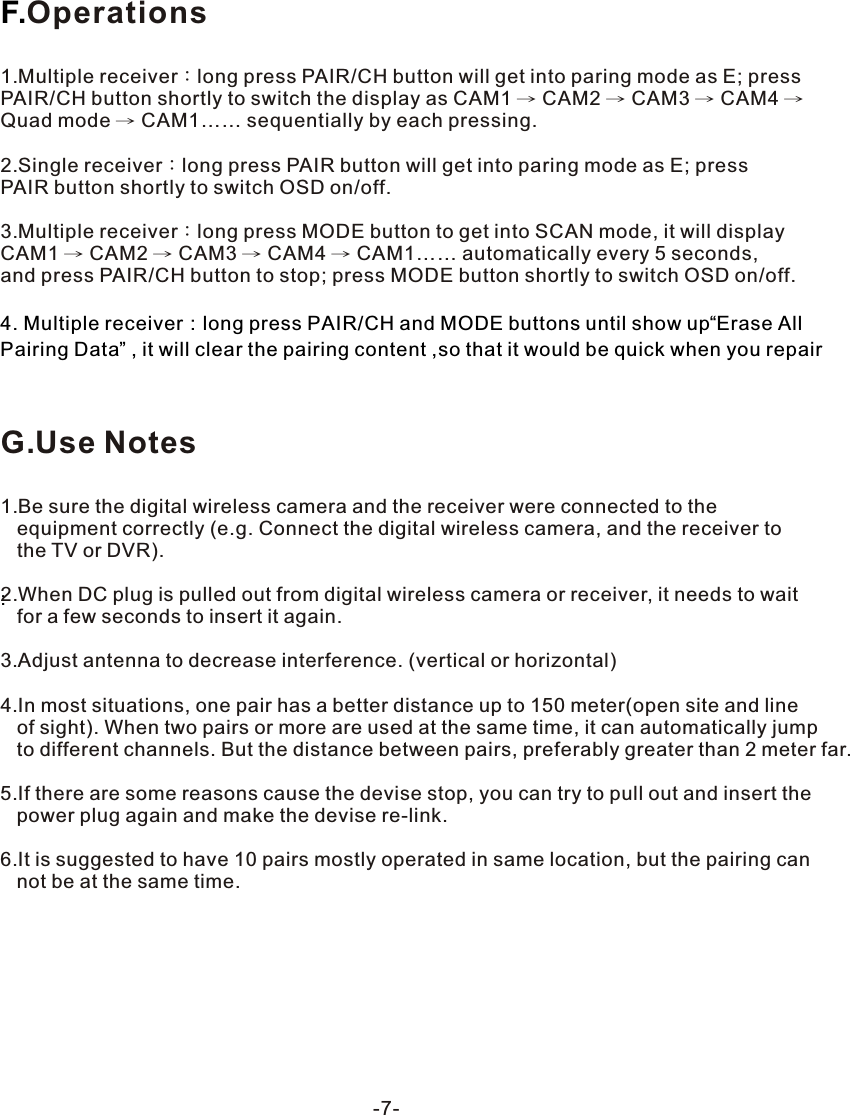 -7-F.:Operations1.Multiple receiver：long press PAIR/CH button will get into paring mode as E; press PAIR/CH button shortly to switch the display as CAM1 &rarr; CAM2 &rarr; CAM3 &rarr; CAM4 &rarr; Quad mode &rarr; CAM1&hellip;&hellip; sequentially by each pressing.2.Single receiver：long press PAIR button will get into paring mode as E; press PAIR button shortly to switch OSD on/off.3.Multiple receiver：long press MODE button to get into SCAN mode, it will display CAM1 &rarr; CAM2 &rarr; CAM3 &rarr; CAM4 &rarr; CAM1&hellip;&hellip; automatically every 5 seconds, and press PAIR/CH button to stop; press MODE button shortly to switch OSD on/off.4. Multiple receiver：long press PAIR/CH and MODE buttons until show up&ldquo;Erase All Pairing Data&rdquo; , it will clear the pairing content ,so that it would be quick when you repairG.Use Notes1.Be sure the digital wireless camera and the receiver were connected to the    equipment correctly (e.g. Connect the digital wireless camera, and the receiver to    the TV or DVR).2.When DC plug is pulled out from digital wireless camera or receiver, it needs to wait    for a few seconds to insert it again.3.Adjust antenna to decrease interference. (vertical or horizontal)4.In most situations, one pair has a better distance up to 150 meter(open site and line    of sight). When two pairs or more are used at the same time, it can automatically jump    to different channels. But the distance between pairs, preferably greater than 2 meter far.5.If there are some reasons cause the devise stop, you can try to pull out and insert the    power plug again and make the devise re-link.6.It is suggested to have 10 pairs mostly operated in same location, but the pairing can    not be at the same time.
