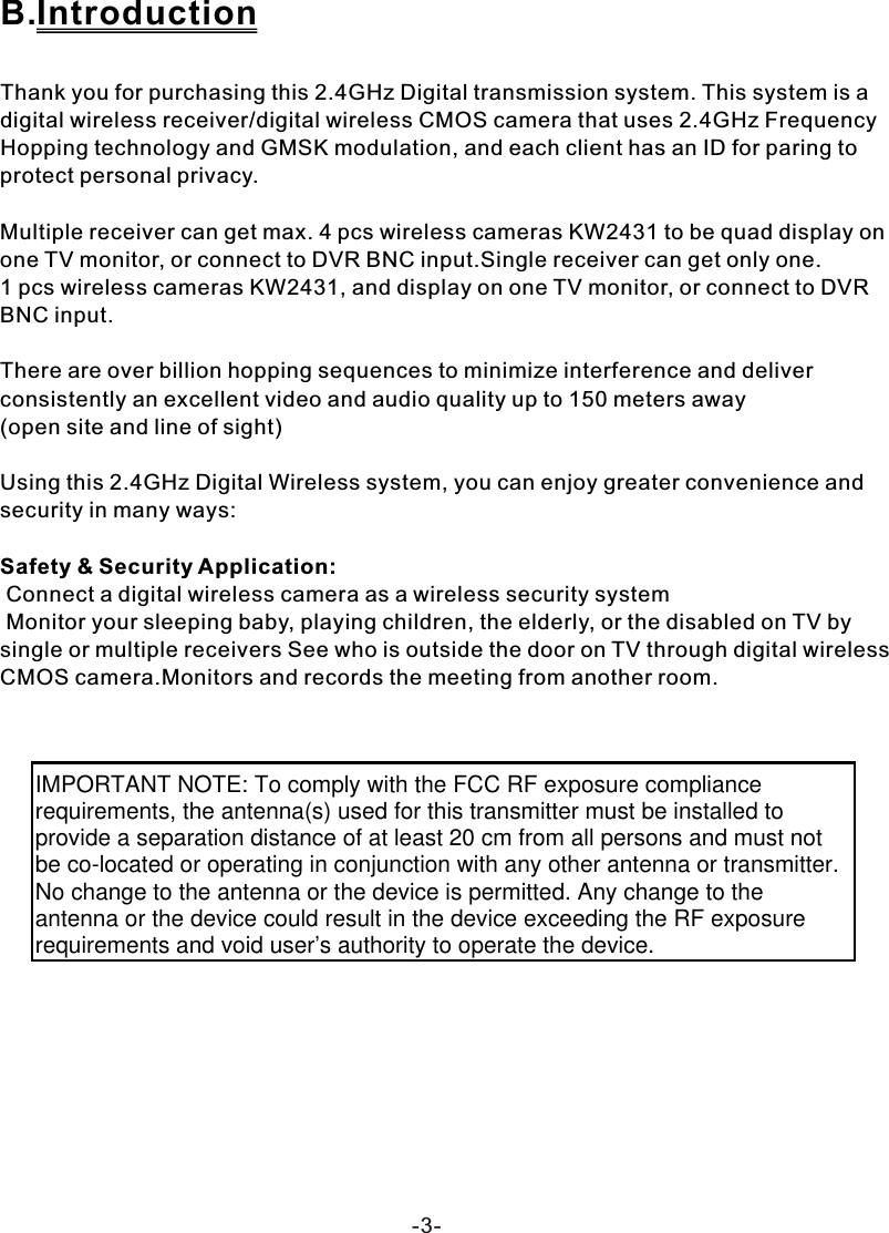 -3-B.IntroductionThank you for purchasing this 2.4GHz Digital transmission system. This system is a digital wireless receiver/digital wireless CMOS camera that uses 2.4GHz Frequency Hopping technology and GMSK modulation, and each client has an ID for paring to protect personal privacy.Multiple receiver can get max. 4 pcs wireless cameras KW2431 to be quad display on one TV monitor, or connect to DVR BNC input.Single receiver can get only one. 1 pcs wireless cameras KW2431, and display on one TV monitor, or connect to DVR BNC input.There are over billion hopping sequences to minimize interference and deliver consistently an excellent video and audio quality up to 150 meters away(open site and line of sight)Using this 2.4GHz Digital Wireless system, you can enjoy greater convenience and security in many ways:Safety &amp; Security Application: Connect a digital wireless camera as a wireless security system Monitor your sleeping baby, playing children, the elderly, or the disabled on TV by single or multiple receivers See who is outside the door on TV through digital wireless CMOS camera.Monitors and records the meeting from another room.IMPORTANT NOTE: To comply with the FCC RF exposure compliance requirements, the antenna(s) used for this transmitter must be installed to provide a separation distance of at least 20 cm from all persons and must not be co-located or operating in conjunction with any other antenna or transmitter. No change to the antenna or the device is permitted. Any change to the antenna or the device could result in the device exceeding the RF exposure requirements and void user&rsquo;s authority to operate the device.