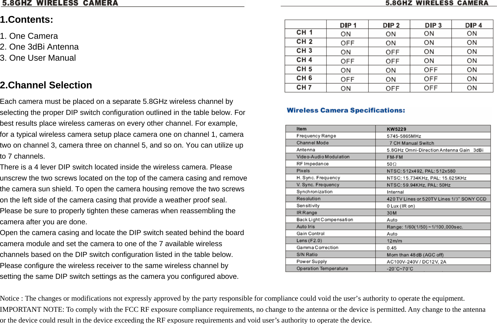  1.Contents: 1. One Camera 2. One 3dBi Antenna 3. One User Manual  2.Channel Selection Each camera must be placed on a separate 5.8GHz wireless channel by selecting the proper DIP switch configuration outlined in the table below. For best results place wireless cameras on every other channel. For example, for a typical wireless camera setup place camera one on channel 1, camera two on channel 3, camera three on channel 5, and so on. You can utilize up to 7 channels.   There is a 4 lever DIP switch located inside the wireless camera. Please unscrew the two screws located on the top of the camera casing and remove the camera sun shield. To open the camera housing remove the two screws on the left side of the camera casing that provide a weather proof seal. Please be sure to properly tighten these cameras when reassembling the camera after you are done. Open the camera casing and locate the DIP switch seated behind the board camera module and set the camera to one of the 7 available wireless channels based on the DIP switch configuration listed in the table below. Please configure the wireless receiver to the same wireless channel by setting the same DIP switch settings as the camera you configured above.  Notice : The changes or modifications not expressly approved by the party responsible for compliance could void the user&rsquo;s authority to operate the equipment. IMPORTANT NOTE: To comply with the FCC RF exposure compliance requirements, no change to the antenna or the device is permitted. Any change to the antenna or the device could result in the device exceeding the RF exposure requirements and void user&rsquo;s authority to operate the device.  