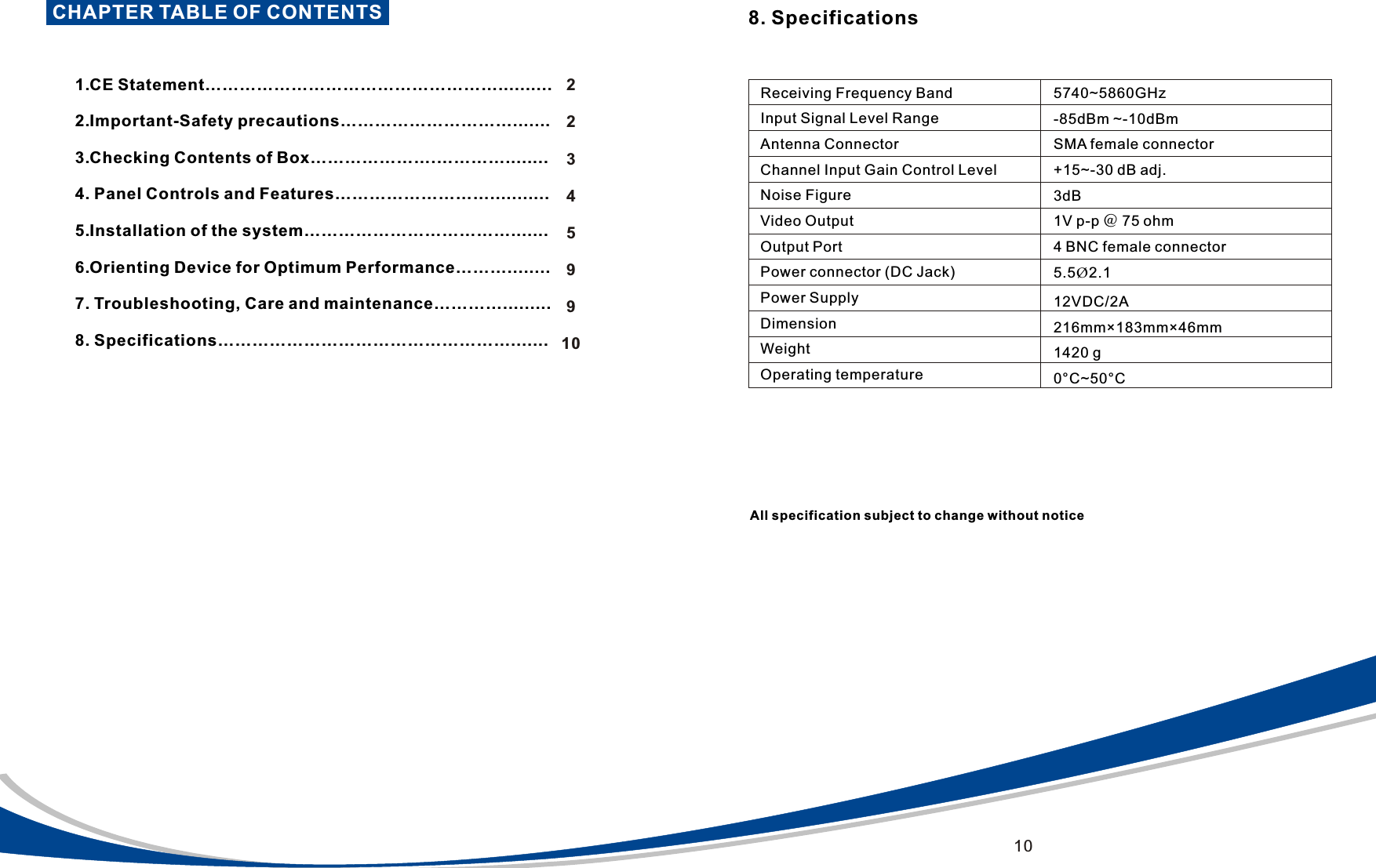 CHAPTER TABLE OF CONTENTS                             1.CE Statement&hellip;&hellip;&hellip;&hellip;&hellip;&hellip;&hellip;&hellip;&hellip;&hellip;&hellip;&hellip;&hellip;&hellip;&hellip;&hellip;&hellip;..........  2.Important-Safety precautions&hellip;&hellip;&hellip;&hellip;&hellip;&hellip;&hellip;&hellip;&hellip;&hellip;.......    3.Checking Contents of Box&hellip;&hellip;&hellip;&hellip;&hellip;&hellip;&hellip;.&hellip;&hellip;&hellip;&hellip;........   4. Panel Controls and Features&hellip;&hellip;&hellip;&hellip;&hellip;&hellip;&hellip;&hellip;&hellip;...........  5.Installation of the system&hellip;&hellip;&hellip;&hellip;&hellip;&hellip;&hellip;&hellip;&hellip;&hellip;&hellip;&hellip;....... 6.Orienting Device for Optimum Performance&hellip;&hellip;&hellip;........  7. Troubleshooting, Care and maintenance&hellip;&hellip;&hellip;&hellip;.........  8. Specifications&hellip;&hellip;&hellip;&hellip;&hellip;&hellip;&hellip;&hellip;&hellip;&hellip;&hellip;&hellip;&hellip;&hellip;&hellip;&hellip;&hellip;....... 223459910Receiving Frequency BandInput Signal Level RangeAntenna ConnectorChannel Input Gain Control LevelNoise FigureVideo OutputOutput PortPower connector (DC Jack)Power SupplyDimensionWeightOperating temperature5740~5860GHz-85dBm ~-10dBmSMA female connector+15~-30 dB adj.3dB1V p-p ＠ 75 ohm4 BNC female connector5.5&Oslash;2.1 12VDC/2A216mm&times;183mm&times;46mm1420 g0&deg;C~50&deg;C8. SpecificationsAll specification subject to change without notice10