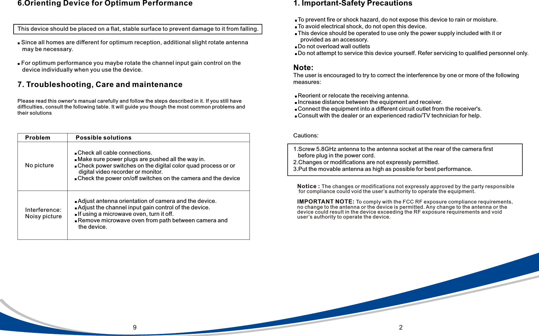 291. Important-Safety Precautions ■ To prevent fire or shock hazard, do not expose this device to rain or moisture.    ■ To avoid electrical shock, do not open this device.  ■ This device should be operated to use only the power supply included with it or     provided as an accessory. ■ Do not overload wall outlets ■ Do not attempt to service this device yourself. Refer servicing to qualified personnel only.Note:The user is encouraged to try to correct the interference by one or more of the following measures: ■ Reorient or relocate the receiving antenna. ■ Increase distance between the equipment and receiver. ■ Connect the equipment into a different circuit outlet from the receiver's. ■ Consult with the dealer or an experienced radio/TV technician for help.Cautions:1.Screw 5.8GHz antenna to the antenna socket at the rear of the camera first   before plug in the power cord.2.Changes or modifications are not expressly permitted.3.Put the movable antenna as high as possible for best performance.6.Orienting Device for Optimum PerformanceThis device should be placed on a flat, stable surface to prevent damage to it from falling.■ Since all homes are different for optimum reception, additional slight rotate antenna    may be necessary.■ For optimum performance you maybe rotate the channel input gain control on the    device individually when you use the device.7. Troubleshooting, Care and maintenancePlease read this owner's manual carefully and follow the steps described in it. If you still have difficulties, consult the following table. It will guide you though the most common problems andtheir solutionsInterference: Noisy pictureNo pictureProblem Possible solutions■ Check all cable connections.■ Make sure power plugs are pushed all the way in.■ Check power switches on the digital color quad process or or     digital video recorder or monitor.■ Check the power on/off switches on the camera and the device ■ Adjust antenna orientation of camera and the device. ■ Adjust the channel input gain control of the device. ■ If using a microwave oven, turn it off. ■ Remove microwave oven from path between camera and      the device.Notice : The changes or modifications not expressly approved by the party responsible for compliance could void the user&rsquo;s authority to operate the equipment. IMPORTANT NOTE: To comply with the FCC RF exposure compliance requirements, no change to the antenna or the device is permitted. Any change to the antenna or the device could result in the device exceeding the RF exposure requirements and void user&rsquo;s authority to operate the device.