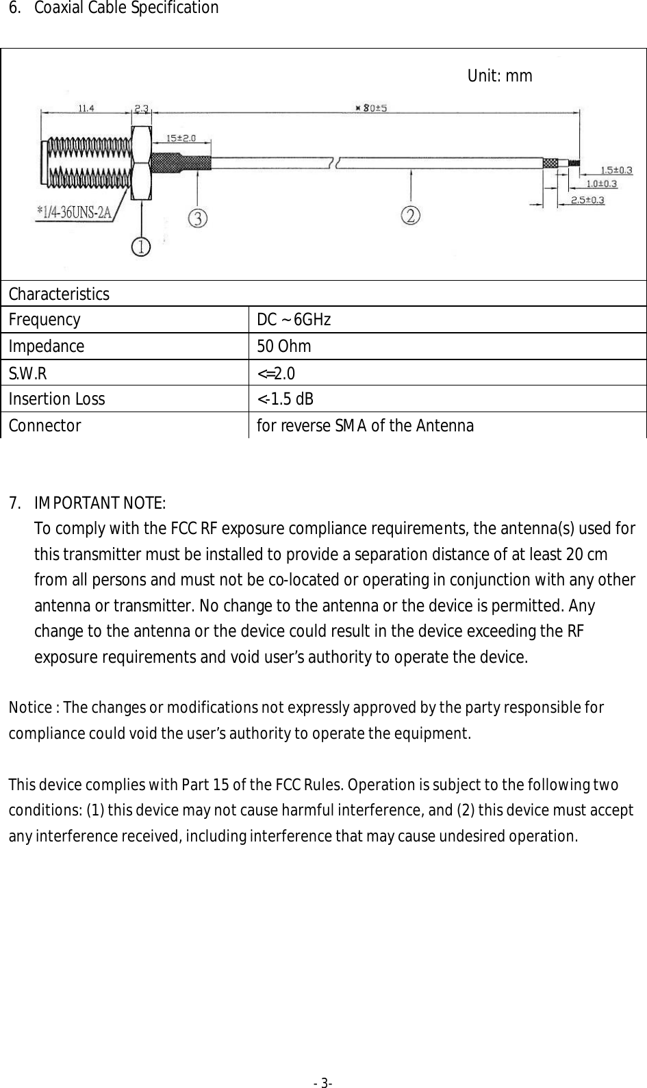- 3-  6. Coaxial Cable Specification    7. IMPORTANT NOTE:   To comply with the FCC RF exposure compliance requirements, the antenna(s) used for this transmitter must be installed to provide a separation distance of at least 20 cm from all persons and must not be co-located or operating in conjunction with any other antenna or transmitter. No change to the antenna or the device is permitted. Any change to the antenna or the device could result in the device exceeding the RF exposure requirements and void user&rsquo;s authority to operate the device.  Notice : The changes or modifications not expressly approved by the party responsible for compliance could void the user&rsquo;s authority to operate the equipment.  This device complies with Part 15 of the FCC Rules. Operation is subject to the following two conditions: (1) this device may not cause harmful interference, and (2) this device must accept any interference received, including interference that may cause undesired operation.   Characteristics Frequency DC ~ 6GHz Impedance 50 Ohm S.W.R <=2.0 Insertion Loss <-1.5 dB Connector for reverse SMA of the Antenna Unit: mm 