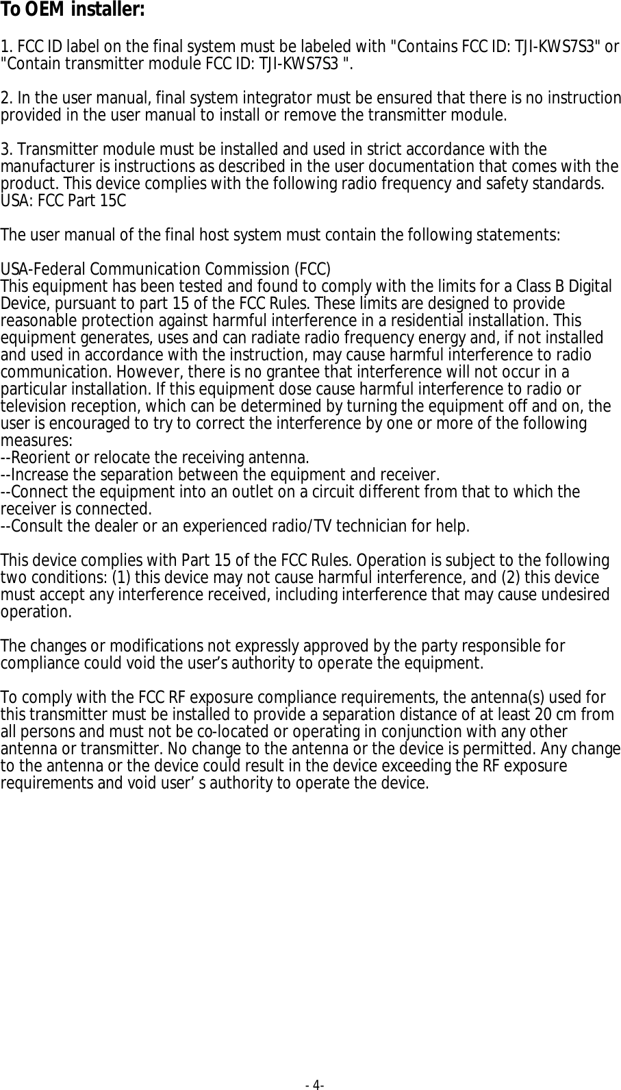 - 4-  To OEM installer:  1. FCC ID label on the final system must be labeled with "Contains FCC ID: TJI-KWS7S3" or "Contain transmitter module FCC ID: TJI-KWS7S3 ".  2. In the user manual, final system integrator must be ensured that there is no instruction provided in the user manual to install or remove the transmitter module.  3. Transmitter module must be installed and used in strict accordance with the manufacturer is instructions as described in the user documentation that comes with the product. This device complies with the following radio frequency and safety standards. USA: FCC Part 15C  The user manual of the final host system must contain the following statements:  USA-Federal Communication Commission (FCC) This equipment has been tested and found to comply with the limits for a Class B Digital Device, pursuant to part 15 of the FCC Rules. These limits are designed to provide reasonable protection against harmful interference in a residential installation. This equipment generates, uses and can radiate radio frequency energy and, if not installed and used in accordance with the instruction, may cause harmful interference to radio communication. However, there is no grantee that interference will not occur in a particular installation. If this equipment dose cause harmful interference to radio or television reception, which can be determined by turning the equipment off and on, the user is encouraged to try to correct the interference by one or more of the following measures: --Reorient or relocate the receiving antenna. --Increase the separation between the equipment and receiver. --Connect the equipment into an outlet on a circuit different from that to which the receiver is connected. --Consult the dealer or an experienced radio/TV technician for help.  This device complies with Part 15 of the FCC Rules. Operation is subject to the following two conditions: (1) this device may not cause harmful interference, and (2) this device must accept any interference received, including interference that may cause undesired operation.  The changes or modifications not expressly approved by the party responsible for compliance could void the user&rsquo;s authority to operate the equipment.  To comply with the FCC RF exposure compliance requirements, the antenna(s) used for this transmitter must be installed to provide a separation distance of at least 20 cm from all persons and must not be co-located or operating in conjunction with any other antenna or transmitter. No change to the antenna or the device is permitted. Any change to the antenna or the device could result in the device exceeding the RF exposure requirements and void user&rsquo;s authority to operate the device.  