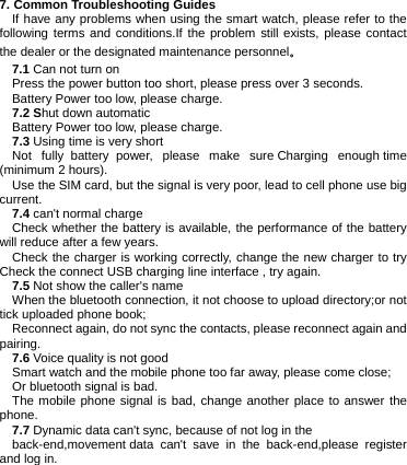 7. Common Troubleshooting Guides If have any problems when using the smart watch, please refer to the following terms and conditions.If the problem still exists, please contact the dealer or the designated maintenance personnel。 7.1 Can not turn on Press the power button too short, please press over 3 seconds. Battery Power too low, please charge. 7.2 Shut down automatic Battery Power too low, please charge. 7.3 Using time is very short Not fully  battery  power, please make sure Charging enough time (minimum 2 hours). Use the SIM card, but the signal is very poor, lead to cell phone use big current. 7.4 can&apos;t normal charge Check whether the battery is available, the performance of the battery will reduce after a few years. Check the charger is working correctly, change the new charger to try Check the connect USB charging line interface , try again. 7.5 Not show the caller&apos;s name When the bluetooth connection, it not choose to upload directory;or not tick uploaded phone book; Reconnect again, do not sync the contacts, please reconnect again and pairing. 7.6 Voice quality is not good Smart watch and the mobile phone too far away, please come close; Or bluetooth signal is bad. The mobile phone signal is bad, change another place to answer the phone. 7.7 Dynamic data can&apos;t sync, because of not log in the   back-end,movement data can&apos;t save in the back-end,please register and log in.           
