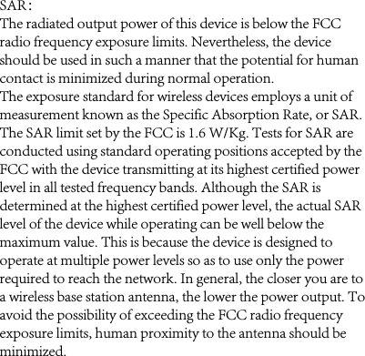 SAR：The radiated output power of this device is below the FCC radio frequency exposure limits. Nevertheless, the device should be used in such a manner that the potential for human contact is minimized during normal operation.The exposure standard for wireless devices employs a unit of measurement known as the Specific Absorption Rate, or SAR. The SAR limit set by the FCC is 1.6 W/Kg. Tests for SAR are conducted using standard operating positions accepted by the FCC with the device transmitting at its highest certified power level in all tested frequency bands. Although the SAR is determined at the highest certified power level, the actual SAR level of the device while operating can be well below the maximum value. This is because the device is designed to operate at multiple power levels so as to use only the power required to reach the network. In general, the closer you are to a wireless base station antenna, the lower the power output. To avoid the possibility of exceeding the FCC radio frequency exposure limits, human proximity to the antenna should be minimized.