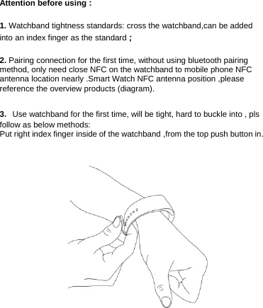 Attention before using： 1. Watchband tightness standards: cross the watchband,can be added into an index finger as the standard； 2. Pairing connection for the first time, without using bluetooth pairing method, only need close NFC on the watchband to mobile phone NFC antenna location nearly .Smart Watch NFC antenna position ,please reference the overview products (diagram). 3.  Use watchband for the first time, will be tight, hard to buckle into , pls follow as below methods: Put right index finger inside of the watchband ,from the top push button in.     