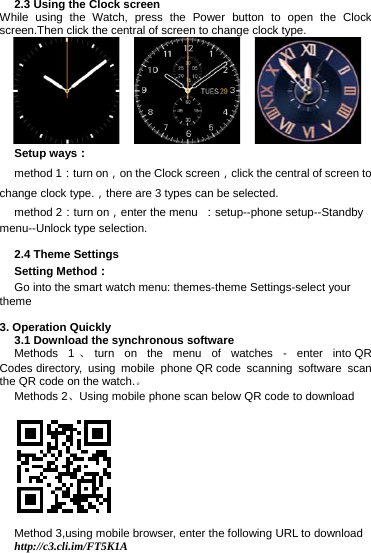 2.3 Using the Clock screen While using the Watch, press the Power button to open the Clock screen.Then click the central of screen to change clock type.        Setup ways： method 1：turn on，on the Clock screen，click the central of screen to change clock type.，there are 3 types can be selected. method 2：turn on，enter the menu  ：setup--phone setup--Standby menu--Unlock type selection.  2.4 Theme Settings Setting Method： Go into the smart watch menu: themes-theme Settings-select your theme  3. Operation Quickly 3.1 Download the synchronous software Methods 1 、turn on the menu of watches -  enter into QR Codes directory, using mobile phone QR code scanning software scan the QR code on the watch.。 Methods 2、Using mobile phone scan below QR code to download  Method 3,using mobile browser, enter the following URL to download http://c3.cli.im/FT5K1A 