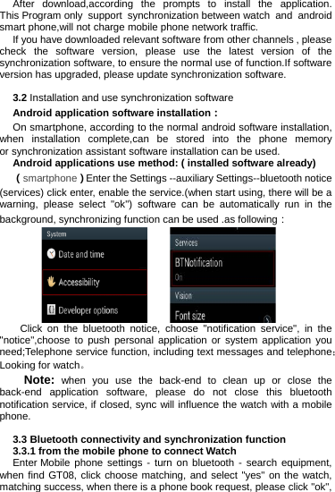 After  download,according the prompts to install the application. This Program only support synchronization between watch and android smart phone,will not charge mobile phone network traffic. If you have downloaded relevant software from other channels , please check the software version, please use the latest version of the synchronization software, to ensure the normal use of function.If software version has upgraded, please update synchronization software.  3.2 Installation and use synchronization software Android application software installation： On smartphone, according to the normal android software installation, when installation complete,can be stored into the phone memory or synchronization assistant software installation can be used. Android applications use method: ( installed software already) （smartphone）Enter the Settings --auxiliary Settings--bluetooth notice (services) click enter, enable the service.(when start using, there will be a warning, please select &quot;ok&quot;) software can be automatically run in the background, synchronizing function can be used .as following：     Click on the bluetooth notice, choose &quot;notification service&quot;, in the &quot;notice&quot;,choose  to push personal application or system application you need;Telephone service function, including text messages and telephone；Looking for watch。 Note: when you use the back-end  to clean up or close the back-end application software, please do not close this bluetooth notification service, if closed, sync will influence the watch with a mobile phone.  3.3 Bluetooth connectivity and synchronization function 3.3.1 from the mobile phone to connect Watch Enter Mobile phone settings - turn on bluetooth - search equipment, when find GT08, click choose matching, and select &quot;yes&quot; on the watch, matching success, when there is a phone book request, please click &quot;ok&quot;, 