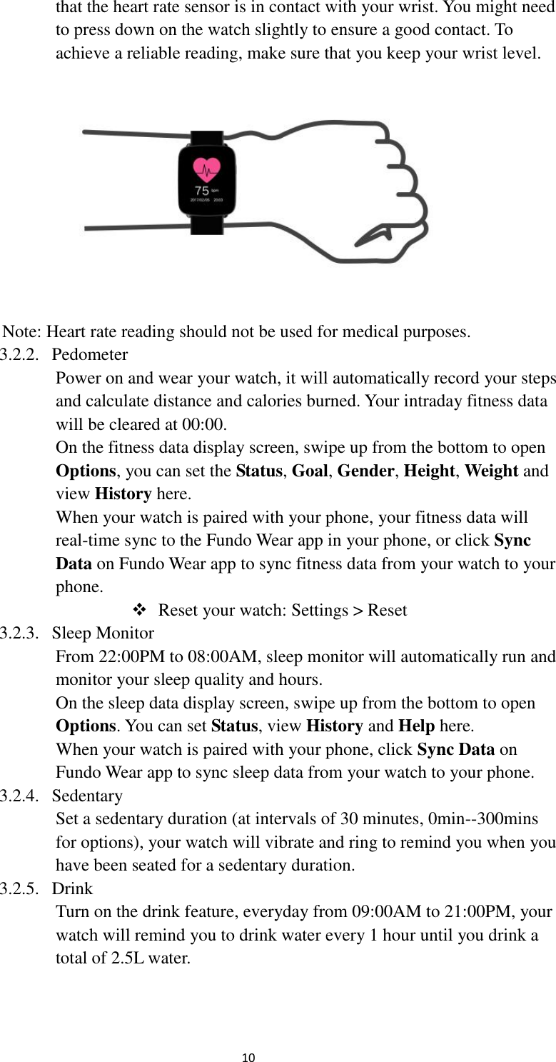  10 that the heart rate sensor is in contact with your wrist. You might need to press down on the watch slightly to ensure a good contact. To achieve a reliable reading, make sure that you keep your wrist level.  Note: Heart rate reading should not be used for medical purposes. 3.2.2. Pedometer Power on and wear your watch, it will automatically record your steps and calculate distance and calories burned. Your intraday fitness data will be cleared at 00:00. On the fitness data display screen, swipe up from the bottom to open Options, you can set the Status, Goal, Gender, Height, Weight and view History here. When your watch is paired with your phone, your fitness data will real-time sync to the Fundo Wear app in your phone, or click Sync Data on Fundo Wear app to sync fitness data from your watch to your phone.  Reset your watch: Settings &gt; Reset 3.2.3. Sleep Monitor From 22:00PM to 08:00AM, sleep monitor will automatically run and monitor your sleep quality and hours.   On the sleep data display screen, swipe up from the bottom to open Options. You can set Status, view History and Help here. When your watch is paired with your phone, click Sync Data on Fundo Wear app to sync sleep data from your watch to your phone. 3.2.4. Sedentary Set a sedentary duration (at intervals of 30 minutes, 0min--300mins for options), your watch will vibrate and ring to remind you when you have been seated for a sedentary duration. 3.2.5. Drink Turn on the drink feature, everyday from 09:00AM to 21:00PM, your watch will remind you to drink water every 1 hour until you drink a total of 2.5L water. 