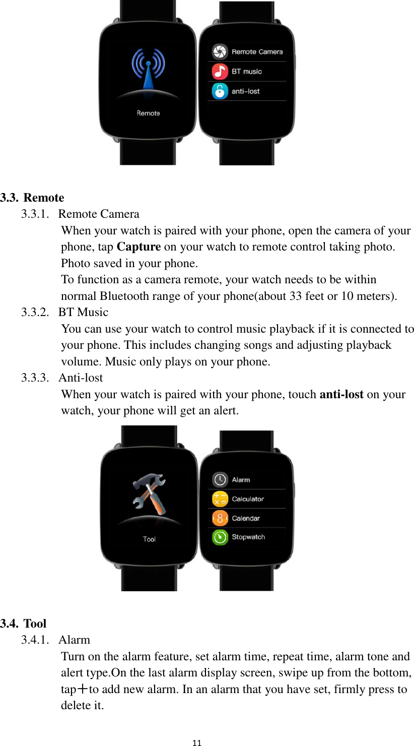  11   3.3. Remote 3.3.1. Remote Camera When your watch is paired with your phone, open the camera of your phone, tap Capture on your watch to remote control taking photo. Photo saved in your phone. To function as a camera remote, your watch needs to be within normal Bluetooth range of your phone(about 33 feet or 10 meters). 3.3.2. BT Music You can use your watch to control music playback if it is connected to your phone. This includes changing songs and adjusting playback volume. Music only plays on your phone. 3.3.3. Anti-lost When your watch is paired with your phone, touch anti-lost on your watch, your phone will get an alert.   3.4. Tool 3.4.1. Alarm Turn on the alarm feature, set alarm time, repeat time, alarm tone and alert type.On the last alarm display screen, swipe up from the bottom, tap＋to add new alarm. In an alarm that you have set, firmly press to delete it. 