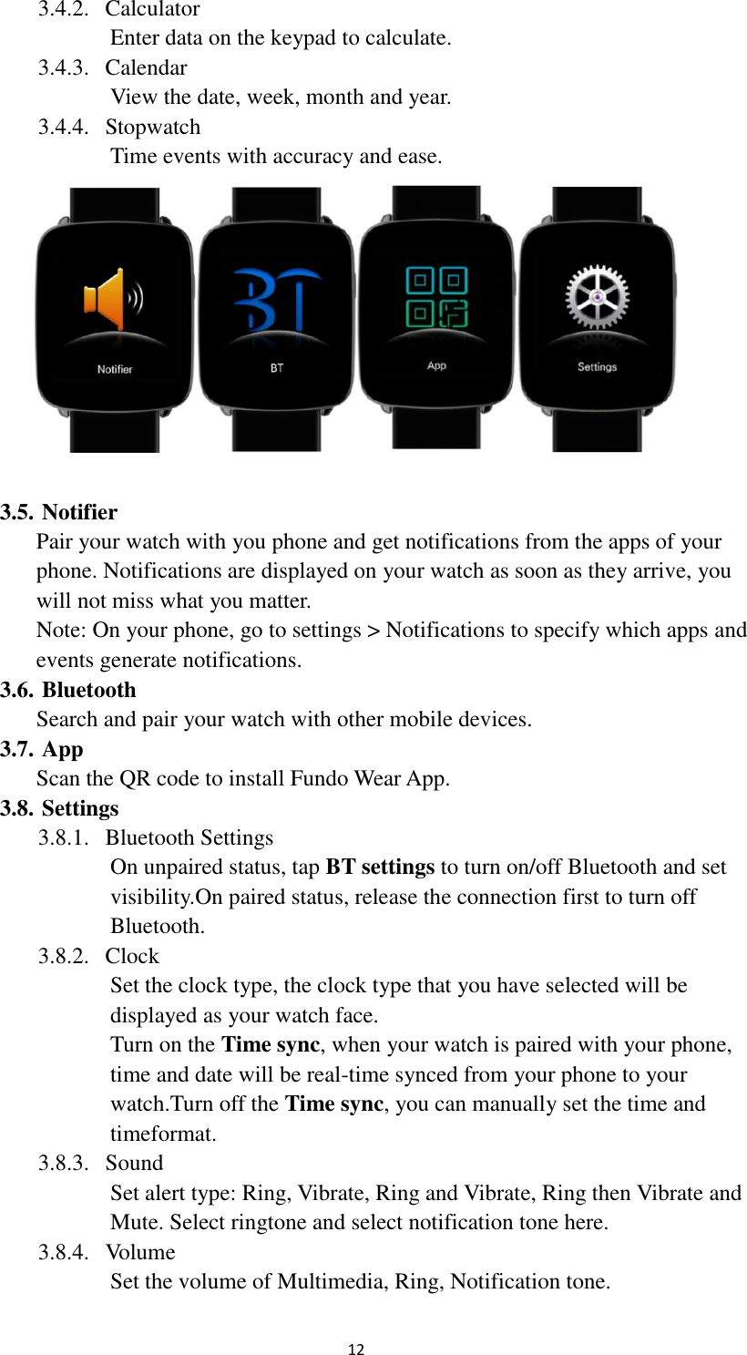  12 3.4.2. Calculator Enter data on the keypad to calculate. 3.4.3. Calendar View the date, week, month and year. 3.4.4. Stopwatch Time events with accuracy and ease.     3.5. Notifier Pair your watch with you phone and get notifications from the apps of your phone. Notifications are displayed on your watch as soon as they arrive, you will not miss what you matter. Note: On your phone, go to settings &gt; Notifications to specify which apps and events generate notifications. 3.6. Bluetooth Search and pair your watch with other mobile devices. 3.7. App Scan the QR code to install Fundo Wear App. 3.8. Settings 3.8.1. Bluetooth Settings On unpaired status, tap BT settings to turn on/off Bluetooth and set visibility.On paired status, release the connection first to turn off Bluetooth. 3.8.2. Clock Set the clock type, the clock type that you have selected will be displayed as your watch face. Turn on the Time sync, when your watch is paired with your phone, time and date will be real-time synced from your phone to your watch.Turn off the Time sync, you can manually set the time and timeformat. 3.8.3. Sound Set alert type: Ring, Vibrate, Ring and Vibrate, Ring then Vibrate and Mute. Select ringtone and select notification tone here. 3.8.4. Volume Set the volume of Multimedia, Ring, Notification tone. 