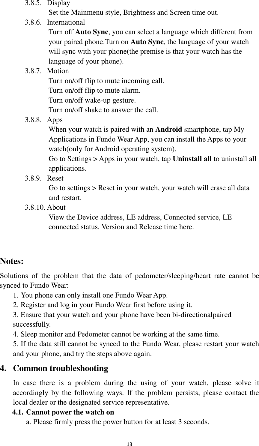  13 3.8.5. Display Set the Mainmenu style, Brightness and Screen time out. 3.8.6. International Turn off Auto Sync, you can select a language which different from your paired phone.Turn on Auto Sync, the language of your watch will sync with your phone(the premise is that your watch has the language of your phone). 3.8.7. Motion Turn on/off flip to mute incoming call. Turn on/off flip to mute alarm. Turn on/off wake-up gesture. Turn on/off shake to answer the call. 3.8.8. Apps When your watch is paired with an Android smartphone, tap My Applications in Fundo Wear App, you can install the Apps to your watch(only for Android operating system). Go to Settings &gt; Apps in your watch, tap Uninstall all to uninstall all applications.   3.8.9. Reset   Go to settings &gt; Reset in your watch, your watch will erase all data and restart. 3.8.10. About View the Device address, LE address, Connected service, LE connected status, Version and Release time here.  Notes: Solutions  of  the  problem  that  the  data  of  pedometer/sleeping/heart  rate  cannot  be synced to Fundo Wear:   1. You phone can only install one Fundo Wear App. 2. Register and log in your Fundo Wear first before using it. 3. Ensure that your watch and your phone have been bi-directionalpaired   successfully. 4. Sleep monitor and Pedometer cannot be working at the same time. 5. If the data still cannot be synced to the Fundo Wear, please restart your watch   and your phone, and try the steps above again. 4. Common troubleshooting In  case  there  is  a  problem  during  the  using  of  your  watch,  please  solve  it   accordingly  by  the  following  ways.  If  the  problem  persists,  please  contact  the   local dealer or the designated service representative. 4.1. Cannot power the watch on a. Please firmly press the power button for at least 3 seconds. 