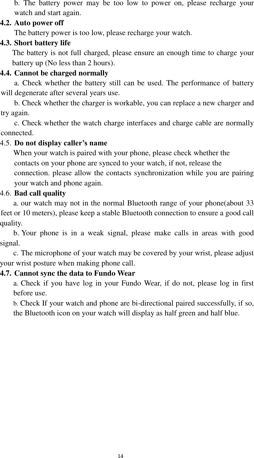  14 b.  The  battery  power  may  be  too  low  to  power  on,  please  recharge  your  watch and start again. 4.2. Auto power off The battery power is too low, please recharge your watch. 4.3. Short battery life The battery is not full charged, please ensure an enough time to charge your battery up (No less than 2 hours). 4.4. Cannot be charged normally a. Check whether the battery still can be used. The performance of battery will degenerate after several years use.   b. Check whether the charger is workable, you can replace a new charger and try again. c. Check whether the watch charge interfaces and charge cable are normally connected. 4.5. Do not display caller’s name When your watch is paired with your phone, please check whether the      contacts on your phone are synced to your watch, if not, release the        connection. please allow the contacts synchronization while you are pairing    your watch and phone again. 4.6. Bad call quality a. our watch may not in the normal Bluetooth range of your phone(about 33  feet or 10 meters), please keep a stable Bluetooth connection to ensure a good call quality. b. Your  phone  is  in  a  weak  signal,  please  make  calls  in  areas  with  good signal. c. The microphone of your watch may be covered by your wrist, please adjust your wrist posture when making phone call. 4.7. Cannot sync the data to Fundo Wear   a. Check if you have log in  your Fundo Wear, if do not, please log in first before use. b. Check If your watch and phone are bi-directional paired successfully, if so, the Bluetooth icon on your watch will display as half green and half blue.              