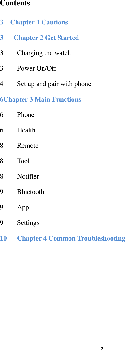  2 Contents 3    Chapter 1 Cautions 3      Chapter 2 Get Started 3        Charging the watch               3        Power On/Off               4        Set up and pair with phone     6Chapter 3 Main Functions 6        Phone               6    Health                8        Remote                                 8    Tool                 8        Notifier                               9        Bluetooth                               9    App                9        Settings                 10      Chapter 4 Common Troubleshooting         