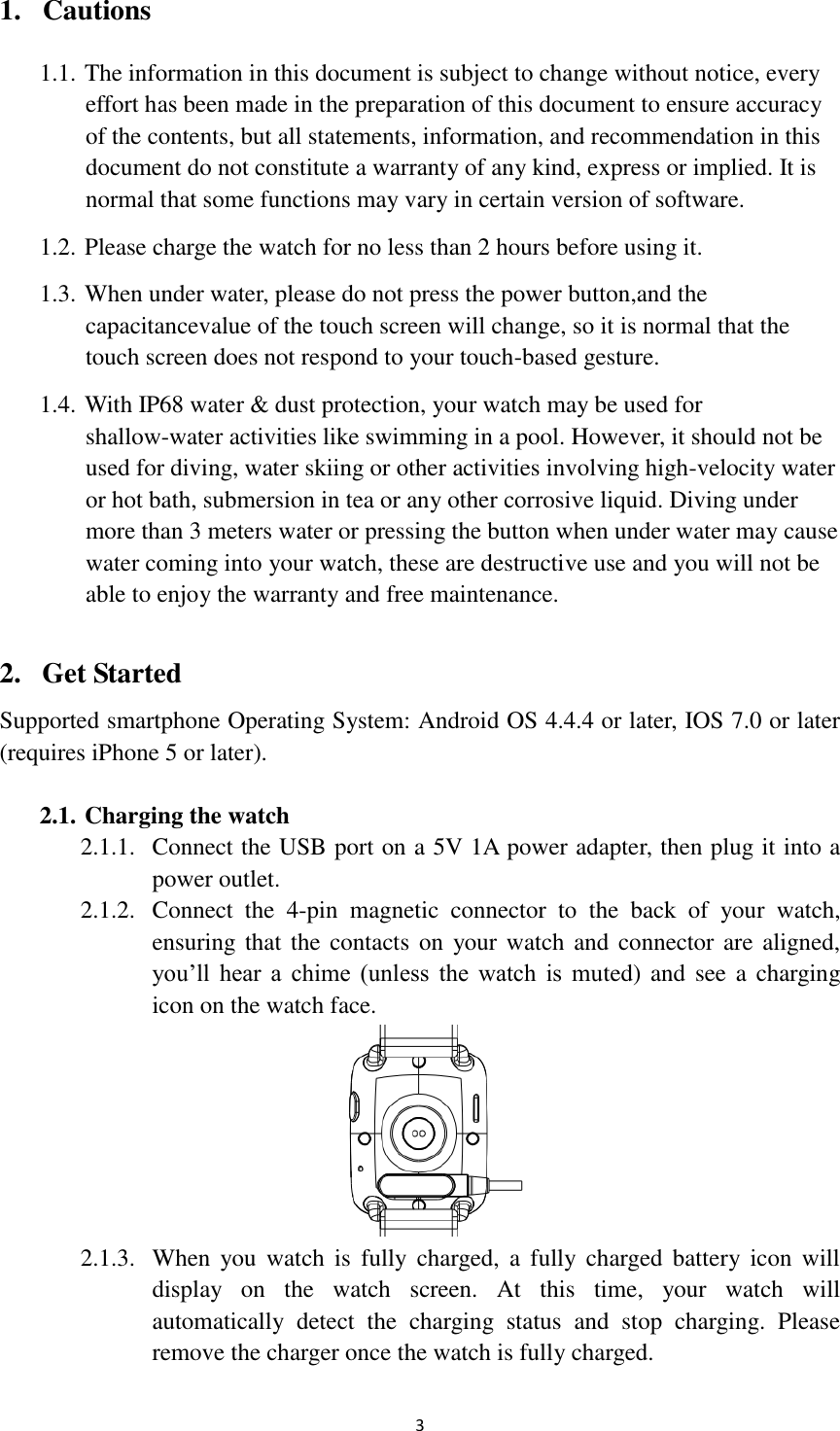  3 1. Cautions 1.1. The information in this document is subject to change without notice, every effort has been made in the preparation of this document to ensure accuracy of the contents, but all statements, information, and recommendation in this document do not constitute a warranty of any kind, express or implied. It is normal that some functions may vary in certain version of software. 1.2. Please charge the watch for no less than 2 hours before using it. 1.3. When under water, please do not press the power button,and the capacitancevalue of the touch screen will change, so it is normal that the touch screen does not respond to your touch-based gesture.   1.4. With IP68 water &amp; dust protection, your watch may be used for shallow-water activities like swimming in a pool. However, it should not be used for diving, water skiing or other activities involving high-velocity water or hot bath, submersion in tea or any other corrosive liquid. Diving under more than 3 meters water or pressing the button when under water may cause water coming into your watch, these are destructive use and you will not be able to enjoy the warranty and free maintenance.  2. Get Started Supported smartphone Operating System: Android OS 4.4.4 or later, IOS 7.0 or later (requires iPhone 5 or later).  2.1. Charging the watch 2.1.1. Connect the USB port on a 5V 1A power adapter, then plug it into a power outlet. 2.1.2. Connect  the  4-pin  magnetic  connector  to  the  back  of  your  watch, ensuring that  the contacts on  your watch and connector are aligned, you’ll  hear  a  chime  (unless  the  watch  is  muted) and see a  charging icon on the watch face.  2.1.3. When  you  watch  is  fully  charged,  a  fully  charged  battery icon  will display  on  the  watch  screen.  At  this  time,  your  watch  will automatically  detect  the  charging  status  and  stop  charging.  Please remove the charger once the watch is fully charged. 