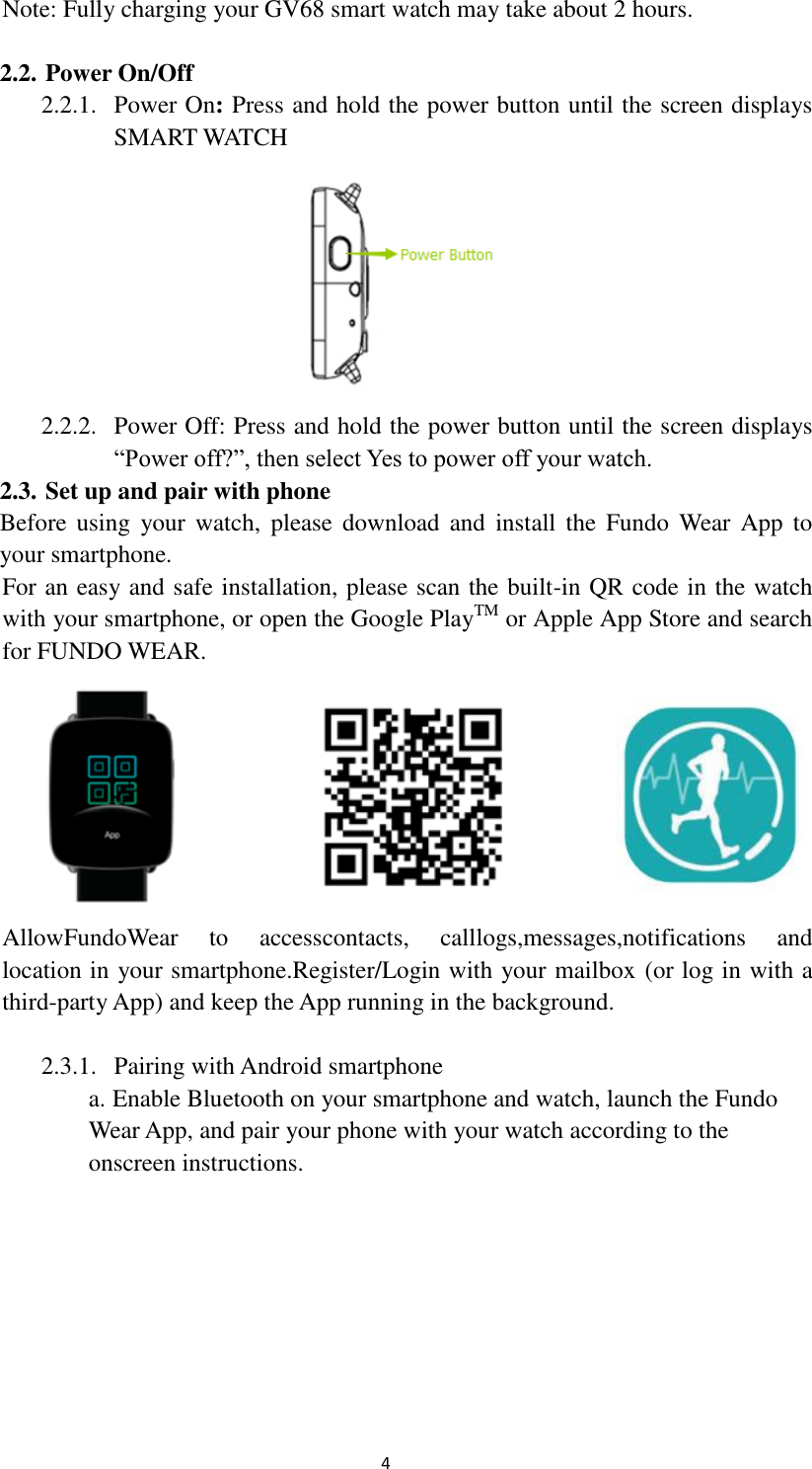  4 Note: Fully charging your GV68 smart watch may take about 2 hours.  2.2. Power On/Off 2.2.1. Power On: Press and hold the power button until the screen displays SMART WATCH  2.2.2. Power Off: Press and hold the power button until the screen displays “Power off?”, then select Yes to power off your watch. 2.3. Set up and pair with phone Before using  your watch,  please  download  and  install  the  Fundo  Wear App  to your smartphone. For an easy and safe installation, please scan the built-in QR code in the watch   with your smartphone, or open the Google PlayTM or Apple App Store and search   for FUNDO WEAR.        AllowFundoWear  to  accesscontacts,  calllogs,messages,notifications  and   location in your smartphone.Register/Login with your mailbox (or log in with a   third-party App) and keep the App running in the background.  2.3.1. Pairing with Android smartphone a. Enable Bluetooth on your smartphone and watch, launch the Fundo   Wear App, and pair your phone with your watch according to the     onscreen instructions.        