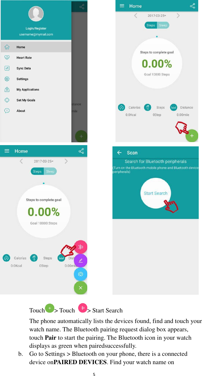  5      Touch &gt; Touch  &gt; Start Search The phone automatically lists the devices found, find and touch your   watch name. The Bluetooth pairing request dialog box appears,   touch Pair to start the pairing. The Bluetooth icon in your watch  displays as green when pairedsuccessfully. b.    Go to Settings &gt; Bluetooth on your phone, there is a connected       device onPAIRED DEVICES. Find your watch name on     