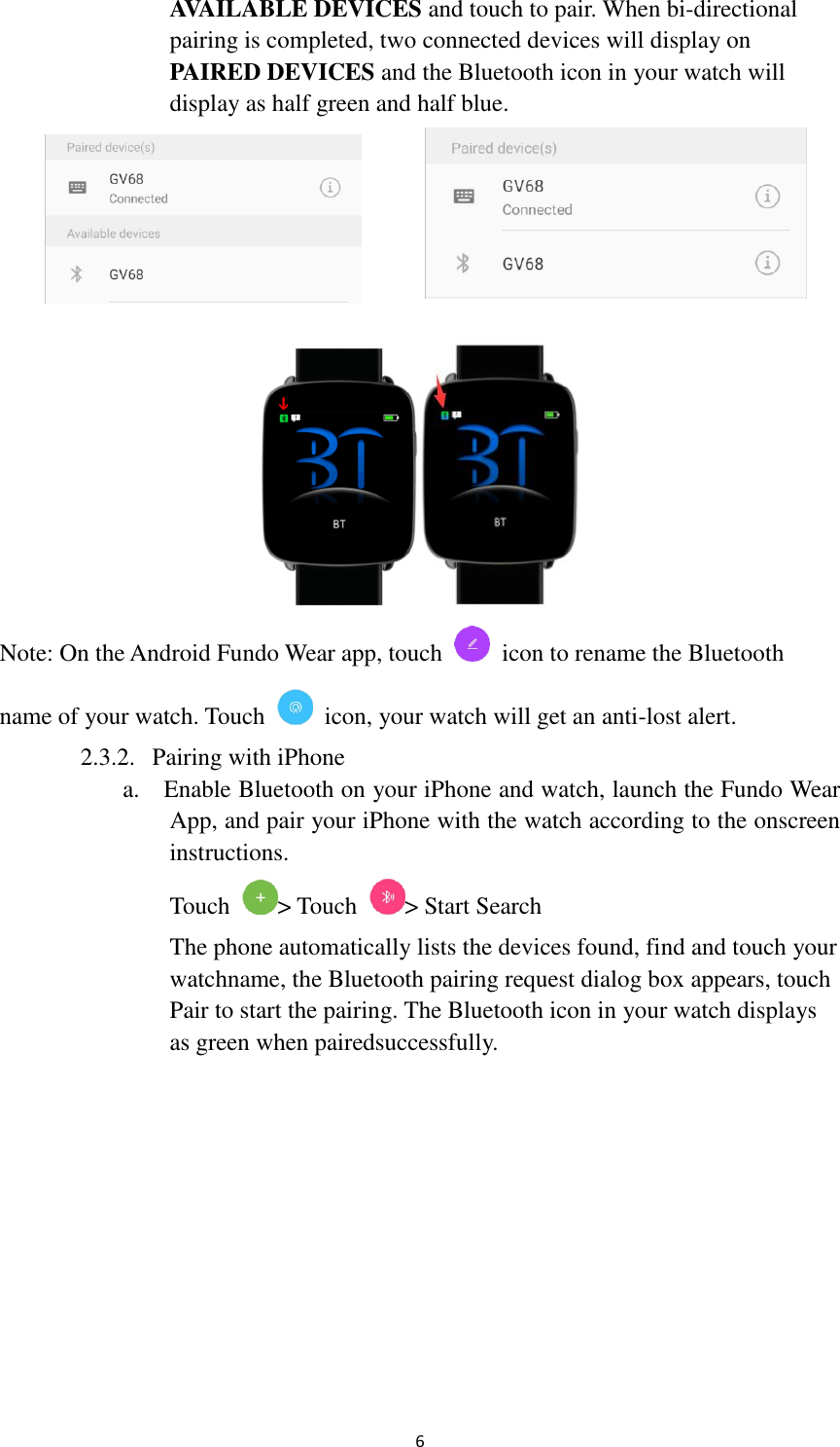  6   AVAILABLE DEVICES and touch to pair. When bi-directional     pairing is completed, two connected devices will display on      PAIRED DEVICES and the Bluetooth icon in your watch will       display as half green and half blue.   Note: On the Android Fundo Wear app, touch    icon to rename the Bluetooth name of your watch. Touch    icon, your watch will get an anti-lost alert. 2.3.2. Pairing with iPhone a.    Enable Bluetooth on your iPhone and watch, launch the Fundo Wear     App, and pair your iPhone with the watch according to the onscreen      instructions.   Touch  &gt; Touch  &gt; Start Search The phone automatically lists the devices found, find and touch your   watchname, the Bluetooth pairing request dialog box appears, touch   Pair to start the pairing. The Bluetooth icon in your watch displays   as green when pairedsuccessfully.  