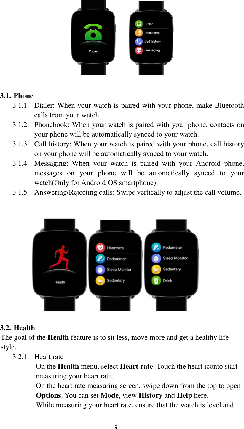  9  3.1. Phone 3.1.1. Dialer: When your watch is paired with your phone, make Bluetooth calls from your watch. 3.1.2. Phonebook: When your watch is paired with your phone, contacts on your phone will be automatically synced to your watch. 3.1.3. Call history: When your watch is paired with your phone, call history on your phone will be automatically synced to your watch. 3.1.4. Messaging:  When  your  watch  is  paired  with  your  Android  phone, messages  on  your  phone  will  be  automatically  synced  to  your watch(Only for Android OS smartphone). 3.1.5. Answering/Rejecting calls: Swipe vertically to adjust the call volume.    3.2. Health The goal of the Health feature is to sit less, move more and get a healthy life   style. 3.2.1. Heart rate On the Health menu, select Heart rate. Touch the heart iconto start measuring your heart rate. On the heart rate measuring screen, swipe down from the top to open Options. You can set Mode, view History and Help here. While measuring your heart rate, ensure that the watch is level and 