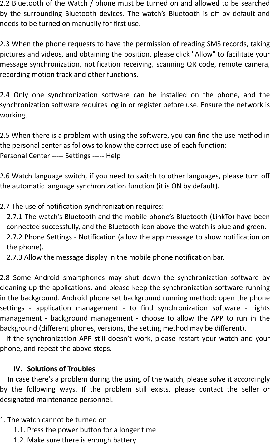 2.2BluetoothoftheWatch/phonemustbeturnedonandallowedtobesearchedbythesurroundingBluetoothdevices.Thewatch’sBluetoothisoffbydefaultandneedstobeturnedonmanuallyforfirstuse.2.3WhenthephonerequeststohavethepermissionofreadingSMSrecords,takingpicturesandvideos,andobtainingtheposition,pleaseclick&quot;Allow&quot;tofacilitateyourmessagesynchronization,notificationreceiving,scanningQRcode,remotecamera,recordingmotiontrackandotherfunctions.2.4Onlyonesynchronizationsoftwarecanbeinstalledonthephone,andthesynchronizationsoftwarerequiresloginorregisterbeforeuse.Ensurethenetworkisworking.2.5Whenthereisaproblemwithusingthesoftware,youcanfindtheusemethodinthepersonalcenterasfollowstoknowthecorrectuseofeachfunction:PersonalCenter‐‐‐‐‐Settings‐‐‐‐‐Help2.6Watchlanguageswitch,ifyouneedtoswitchtootherlanguages,pleaseturnofftheautomaticlanguagesynchronizationfunction(itisONbydefault).2.7Theuseofnotificationsynchronizationrequires:2.7.1Thewatch’sBluetoothandthemobilephone’sBluetooth(LinkTo)havebeenconnectedsuccessfully,andtheBluetoothiconabovethewatchisblueandgreen.2.7.2PhoneSettings‐Notification(allowtheappmessagetoshownotificationonthephone).2.7.3Allowthemessagedisplayinthemobilephonenotificationbar.2.8SomeAndroidsmartphonesmayshutdownthesynchronizationsoftwarebycleaninguptheapplications,andpleasekeepthesynchronizationsoftwarerunninginthebackground.Androidphonesetbackgroundrunningmethod:openthephonesettings‐applicationmanagement‐tofindsynchronizationsoftware‐rightsmanagement‐backgroundmanagement‐choosetoallowtheAPPtoruninthebackground(differentphones,versions,thesettingmethodmaybedifferent).IfthesynchronizationAPPstilldoesn’twork,pleaserestartyourwatchandyourphone,andrepeattheabovesteps.IV. SolutionsofTroublesIncasethere’saproblemduringtheusingofthewatch,pleasesolveitaccordinglybythefollowingways.Iftheproblemstillexists,pleasecontactthesellerordesignatedmaintenancepersonnel.1.Thewatchcannotbeturnedon1.1.Pressthepowerbuttonforalongertime1.2.Makesurethereisenoughbattery