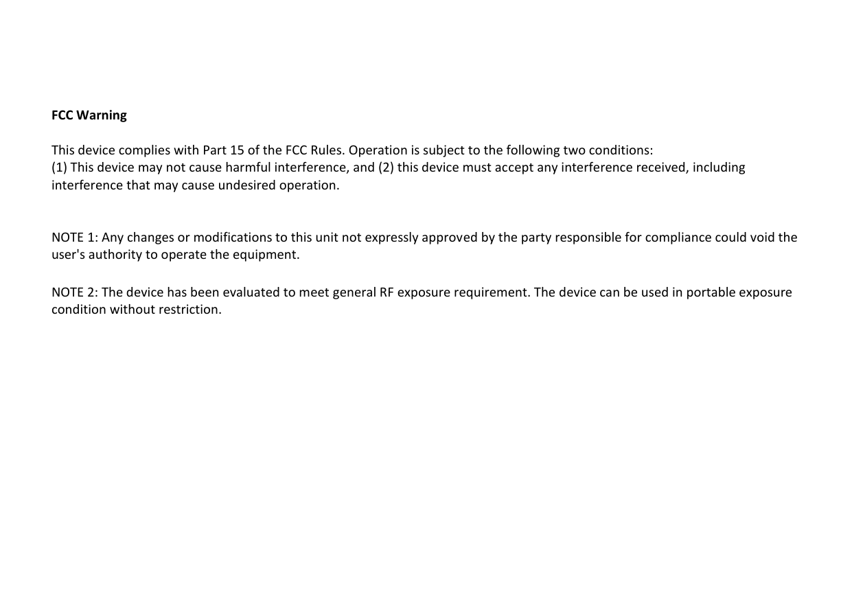     FCC Warning  This device complies with Part 15 of the FCC Rules. Operation is subject to the following two conditions: (1) This device may not cause harmful interference, and (2) this device must accept any interference received, including interference that may cause undesired operation.   NOTE 1: Any changes or modifications to this unit not expressly approved by the party responsible for compliance could void the user&apos;s authority to operate the equipment.  NOTE 2: The device has been evaluated to meet general RF exposure requirement. The device can be used in portable exposure condition without restriction.  