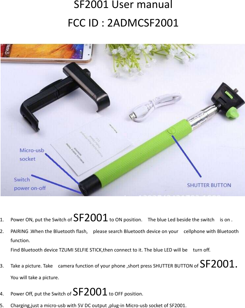 SF2001 User manual FCC ID : 2ADMCSF2001    1. Power ON, put the Switch of SF2001 to ON position.    The blue Led beside the switch    is on . 2. PAIRING .When the Bluetooth flash,    please search Bluetooth device on your    cellphone with Bluetooth function. Find Bluetooth device TZUMI SELFIE STICK,then connect to it. The blue LED will be    turn off. 3. Take a picture. Take    camera function of your phone ,short press SHUTTER BUTTON of SF2001. You will take a picture. 4. Power Off, put the Switch of SF2001 to OFF position. 5. Charging,just a micro-usb with 5V DC output ,plug-in Micro-usb socket of SF2001.    