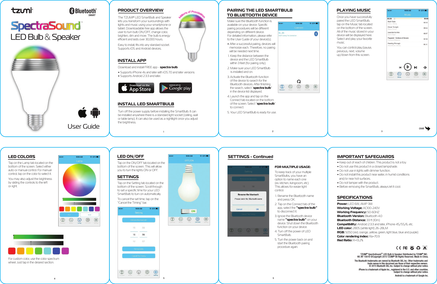 User GuideLED Bulb &amp; SpeakerPRODUCT OVERVIEWThe TZUMI® LED SmartBulb and Speakerlets you transform your surroundings with lights and music using your smartphone or tablet. Downloadable free app allows the user to turn bulb ON/OFF, change color, brighten, dim and more. The bulb is energy efﬁcient and lasts over 30,000 hours. Easy to install, ﬁts into any standard socket. Supports iOS and Android devices.INSTALL APPDownload and install FREE app - spectra bulb.• Supports iPhone 4s and later with iOS 7.0 and later versions• Supports Android 2.3.3 and later.Millions of PossibilitiesINSTALL LED SMARTBULBTurn off the power supply before installing the SmartBulb. It can be installed anywhere there is a standard light socket (ceiling, wall or table lamp). It can also be used as a nightlight once you adjust the brightness.PAIRING THE LED SMARTBULB TO BLUETOOTH DEVICEMake sure the Bluetooth function is available on your device. Speciﬁc pairing procedures will be different depending on different device. For detailed information, please refer to the User Guide of your device(s).• After a successful pairing, devices will    memorize each. Therefore, no pairing    will be needed next time.1. Keep the distance between the     device and the LED SmartBulb     within 3 feet (for pairing only).2. Make sure your LED SmartBulb      is installed and on.3. Activate the Bluetooth function     of the device to search for the     Bluetooth devices. After ﬁnishing     the search, select “spectra bulb”     in the device list displayed.4. Launch the app and tap on the     Connect tab located on the bottom     of the screen. Select “spectra bulb”     to connect.5. Your LED SmartBulb is ready for use.PLAYING MUSICOnce you have successfully paired the LED SmartBulb, tap on the Music tab located on the bottom of the screen. All of the music stored in your device will be displayed here. Select and play your favorite music.You can control play/pause, previous, next, volume up/down from this screen.LED COLORSTap on the Lamp tab located on the bottom of the screen. Select either auto or manual control. For manual control, tap on the color to select it.You may also adjust the brightness by sliding the controls to the left or right.For custom color, use the color spectrumwheel. Just tap in the desired section.LED ON/OFFTap on the ON/OFF tab located on the bottom of the screen. This will allow you to turn the lights ON or OFF.SETTINGSTap on the Setting tab located on the bottom of the screen. Scroll through to set a speciﬁc time for your LED SmartBulb to turn on automatically.To cancel the set time, tap on the “Cancel the Timing” bar. FOR MULTIPLE USAGE:To keep track of your multiple SmartBulbs, you have an option to name each one(ex. kitchen, livingroom, etc). This allows for easier light control.1. Rename the Bluetooth name     and press OK.2. Tap on the Connect tab of the     app, select the “spectra bulb”     to disconnect it.3. Ignore the Bluetooth device     name “spectra bulb” on your     device. Shut down the Bluetooth     function on your device.4. Turn off the power of LED     SmartBulb.5. Turn the power back on and     start the Bluetooth pairing     procedure again. • Keep out of reach of children. This product is not a toy.• Do not use this product in a closed lampshade.• Do not use in lights with dimmer function.• Do not install this product near water, in humid conditions   and/or near hot surfaces.• Do not tamper with the product.• Before removing the SmartBulb, always let it cool.IMPORTANT SAFEGUARDSSPECIFICATIONSPower: LED 6W, AMP 3WWorking Voltage: AC100-240VWorking Frequency: 50-60HZBluetooth Version: Bluetooth 4.0Bluetooth Distance: 33 ft (10m)Compatibility: Android 2.3.3 and later, iPhone 4S/5S/6, etc.LED color: 2805 (white light) 26-28LMRGB: 5050 (red, orange, yellow, green, light blue, blue and purple)Color rendering index: Ra=70.9Red Ratio: R=13.2%TZUMI® SpectraSound™ LED Bulb &amp; Speaker Distributed by TZUMI® INC. NY, NY 10016 ©Copyright 2015 TZUMI® All Rights Reserved. Made In China.The Bluetooth trademarks are owned by Bluetooth SIG, Inc. Other trademarks and trade names in this document are those of their respective owners. © 2015 Bluetooth SIG, Inc. Subject to change without prior notice.iPhone is a trademark of Apple Inc., registered in the U.S. and other countries.Subject to change without prior notice.Android is a trademark of Google Inc.12 345 5overSETTINGS - Continued