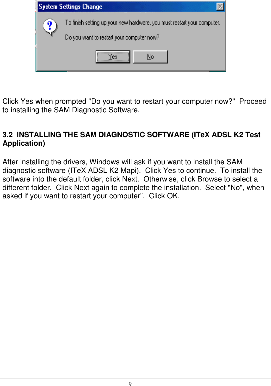 9Click Yes when prompted &quot;Do you want to restart your computer now?&quot;  Proceedto installing the SAM Diagnostic Software.3.2  INSTALLING THE SAM DIAGNOSTIC SOFTWARE (ITeX ADSL K2 TestApplication)After installing the drivers, Windows will ask if you want to install the SAMdiagnostic software (ITeX ADSL K2 Mapi).  Click Yes to continue.  To install thesoftware into the default folder, click Next.  Otherwise, click Browse to select adifferent folder.  Click Next again to complete the installation.  Select &quot;No&quot;, whenasked if you want to restart your computer&quot;.  Click OK.