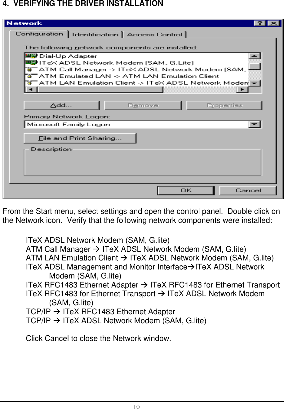 104.  VERIFYING THE DRIVER INSTALLATIONFrom the Start menu, select settings and open the control panel.  Double click onthe Network icon.  Verify that the following network components were installed:ITeX ADSL Network Modem (SAM, G.lite)ATM Call Manager  ITeX ADSL Network Modem (SAM, G.lite)ATM LAN Emulation Client  ITeX ADSL Network Modem (SAM, G.lite)ITeX ADSL Management and Monitor InterfaceITeX ADSL NetworkModem (SAM, G.lite)ITeX RFC1483 Ethernet Adapter  ITeX RFC1483 for Ethernet TransportITeX RFC1483 for Ethernet Transport  ITeX ADSL Network Modem(SAM, G.lite)TCP/IP  ITeX RFC1483 Ethernet AdapterTCP/IP  ITeX ADSL Network Modem (SAM, G.lite)Click Cancel to close the Network window.