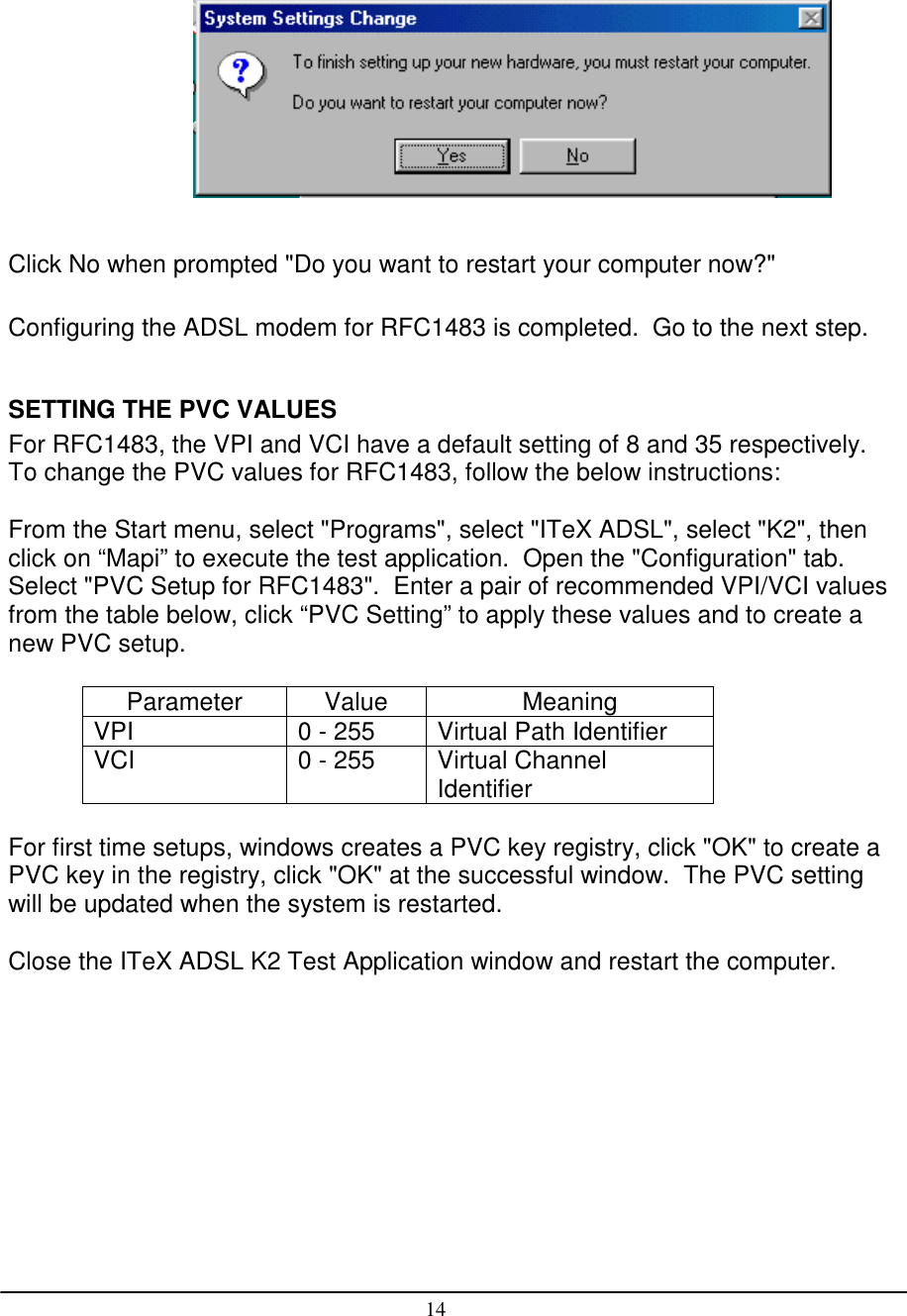 14Click No when prompted &quot;Do you want to restart your computer now?&quot;Configuring the ADSL modem for RFC1483 is completed.  Go to the next step.SETTING THE PVC VALUESFor RFC1483, the VPI and VCI have a default setting of 8 and 35 respectively.To change the PVC values for RFC1483, follow the below instructions:From the Start menu, select &quot;Programs&quot;, select &quot;ITeX ADSL&quot;, select &quot;K2&quot;, thenclick on “Mapi” to execute the test application.  Open the &quot;Configuration&quot; tab.Select &quot;PVC Setup for RFC1483&quot;.  Enter a pair of recommended VPI/VCI valuesfrom the table below, click “PVC Setting” to apply these values and to create anew PVC setup.Parameter Value MeaningVPI 0 - 255 Virtual Path IdentifierVCI 0 - 255 Virtual ChannelIdentifierFor first time setups, windows creates a PVC key registry, click &quot;OK&quot; to create aPVC key in the registry, click &quot;OK&quot; at the successful window.  The PVC settingwill be updated when the system is restarted.Close the ITeX ADSL K2 Test Application window and restart the computer.