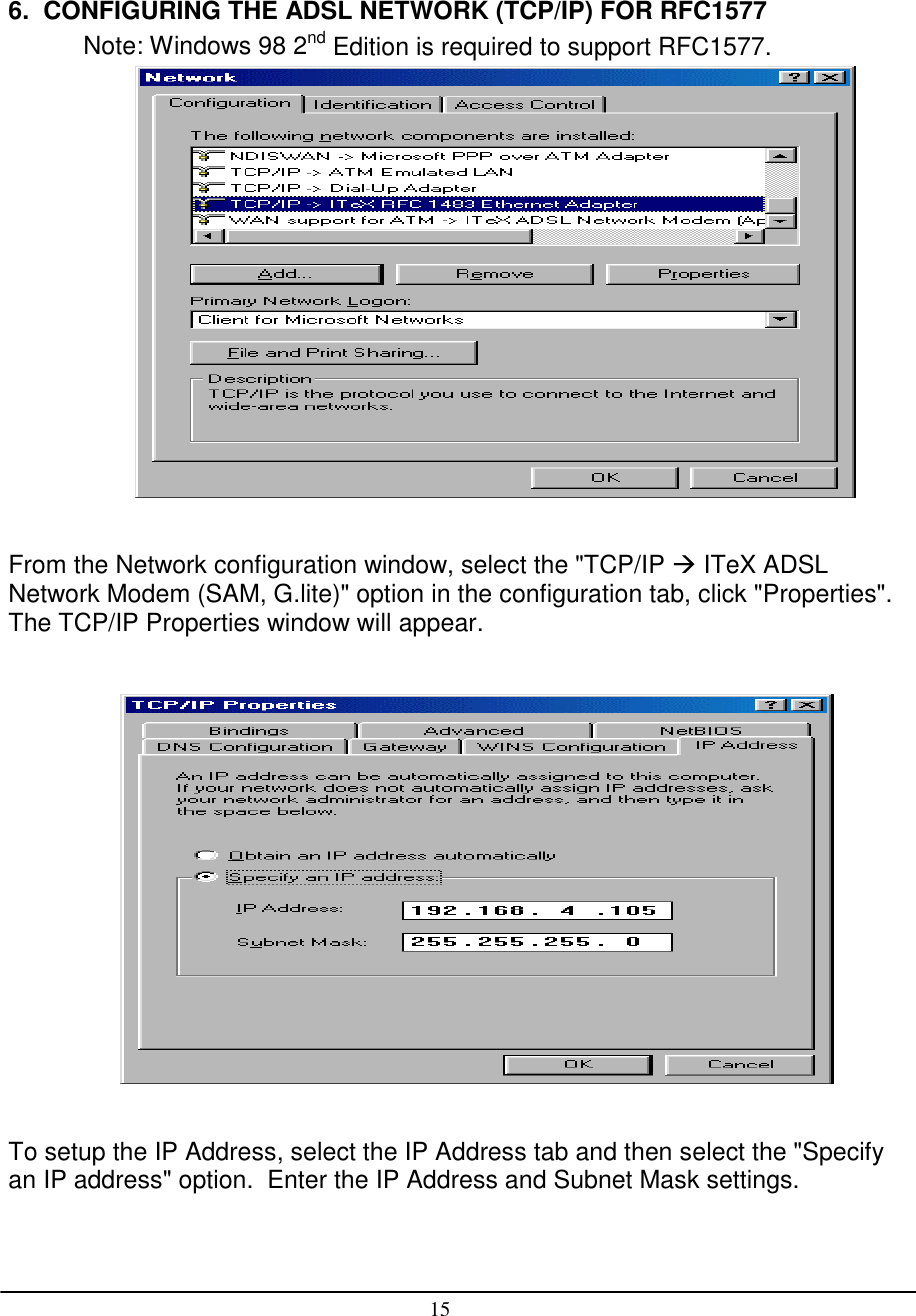 156.  CONFIGURING THE ADSL NETWORK (TCP/IP) FOR RFC1577Note: Windows 98 2nd Edition is required to support RFC1577.From the Network configuration window, select the &quot;TCP/IP  ITeX ADSLNetwork Modem (SAM, G.lite)&quot; option in the configuration tab, click &quot;Properties&quot;.The TCP/IP Properties window will appear.To setup the IP Address, select the IP Address tab and then select the &quot;Specifyan IP address&quot; option.  Enter the IP Address and Subnet Mask settings.