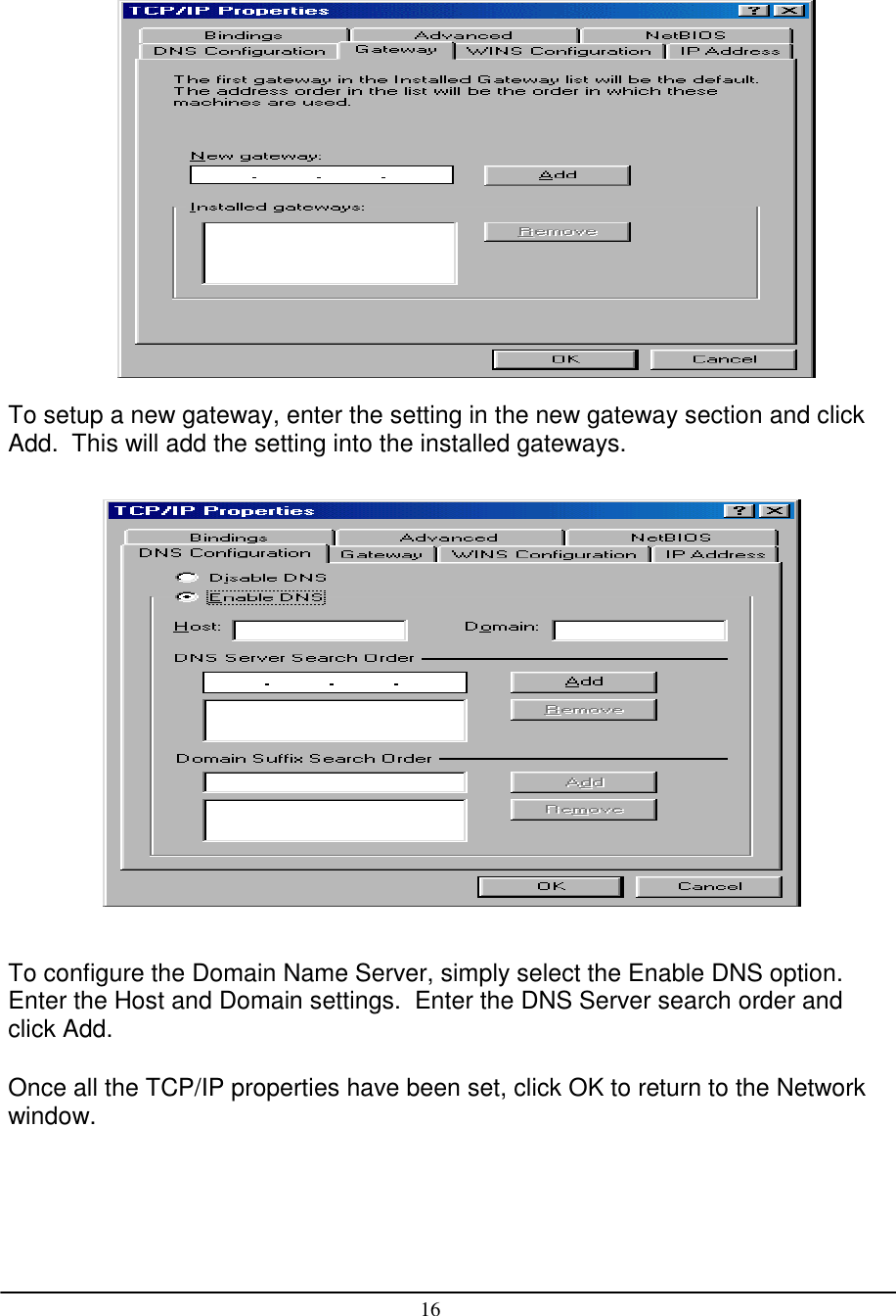 16To setup a new gateway, enter the setting in the new gateway section and clickAdd.  This will add the setting into the installed gateways.To configure the Domain Name Server, simply select the Enable DNS option.Enter the Host and Domain settings.  Enter the DNS Server search order andclick Add.Once all the TCP/IP properties have been set, click OK to return to the Networkwindow.