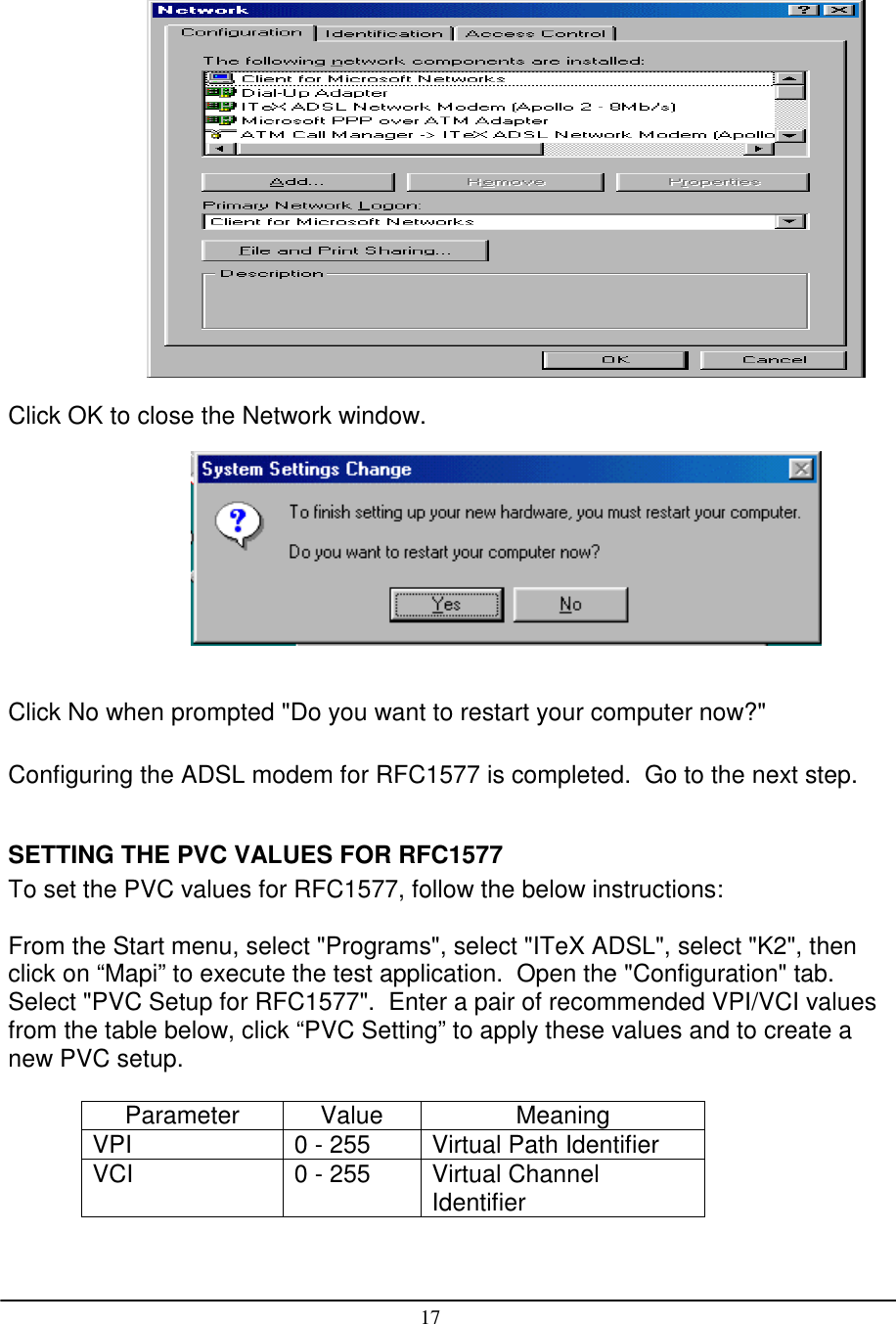 17Click OK to close the Network window.Click No when prompted &quot;Do you want to restart your computer now?&quot;Configuring the ADSL modem for RFC1577 is completed.  Go to the next step.SETTING THE PVC VALUES FOR RFC1577To set the PVC values for RFC1577, follow the below instructions:From the Start menu, select &quot;Programs&quot;, select &quot;ITeX ADSL&quot;, select &quot;K2&quot;, thenclick on “Mapi” to execute the test application.  Open the &quot;Configuration&quot; tab.Select &quot;PVC Setup for RFC1577&quot;.  Enter a pair of recommended VPI/VCI valuesfrom the table below, click “PVC Setting” to apply these values and to create anew PVC setup.Parameter Value MeaningVPI 0 - 255 Virtual Path IdentifierVCI 0 - 255 Virtual ChannelIdentifier