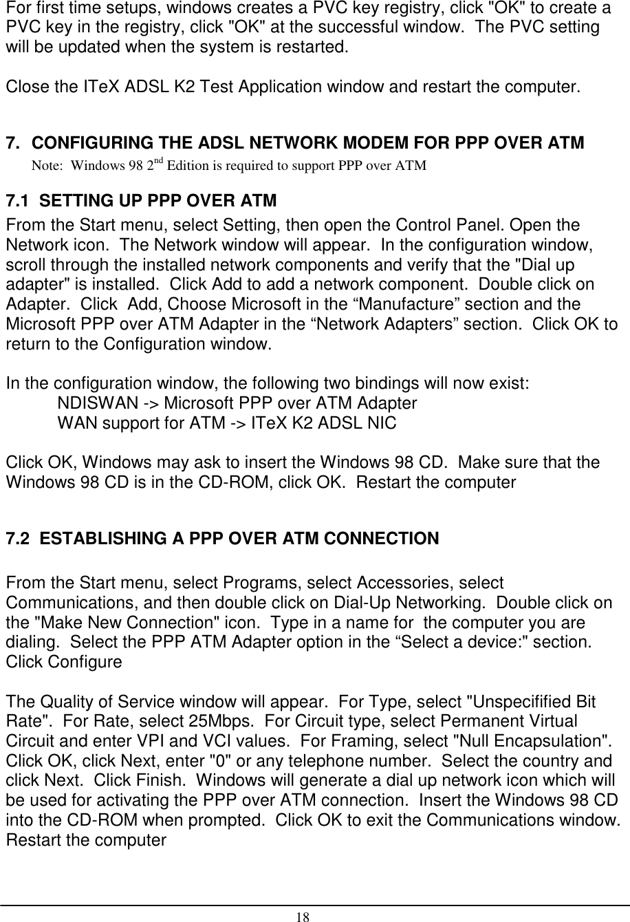 18For first time setups, windows creates a PVC key registry, click &quot;OK&quot; to create aPVC key in the registry, click &quot;OK&quot; at the successful window.  The PVC settingwill be updated when the system is restarted.Close the ITeX ADSL K2 Test Application window and restart the computer.7.  CONFIGURING THE ADSL NETWORK MODEM FOR PPP OVER ATMNote:  Windows 98 2nd Edition is required to support PPP over ATM7.1  SETTING UP PPP OVER ATMFrom the Start menu, select Setting, then open the Control Panel. Open theNetwork icon.  The Network window will appear.  In the configuration window,scroll through the installed network components and verify that the &quot;Dial upadapter&quot; is installed.  Click Add to add a network component.  Double click onAdapter.  Click  Add, Choose Microsoft in the “Manufacture” section and theMicrosoft PPP over ATM Adapter in the “Network Adapters” section.  Click OK toreturn to the Configuration window.In the configuration window, the following two bindings will now exist:NDISWAN -&gt; Microsoft PPP over ATM AdapterWAN support for ATM -&gt; ITeX K2 ADSL NICClick OK, Windows may ask to insert the Windows 98 CD.  Make sure that theWindows 98 CD is in the CD-ROM, click OK.  Restart the computer7.2  ESTABLISHING A PPP OVER ATM CONNECTIONFrom the Start menu, select Programs, select Accessories, selectCommunications, and then double click on Dial-Up Networking.  Double click onthe &quot;Make New Connection&quot; icon.  Type in a name for  the computer you aredialing.  Select the PPP ATM Adapter option in the “Select a device:&quot; section.Click ConfigureThe Quality of Service window will appear.  For Type, select &quot;Unspecifified BitRate&quot;.  For Rate, select 25Mbps.  For Circuit type, select Permanent VirtualCircuit and enter VPI and VCI values.  For Framing, select &quot;Null Encapsulation&quot;.Click OK, click Next, enter &quot;0&quot; or any telephone number.  Select the country andclick Next.  Click Finish.  Windows will generate a dial up network icon which willbe used for activating the PPP over ATM connection.  Insert the Windows 98 CDinto the CD-ROM when prompted.  Click OK to exit the Communications window.Restart the computer