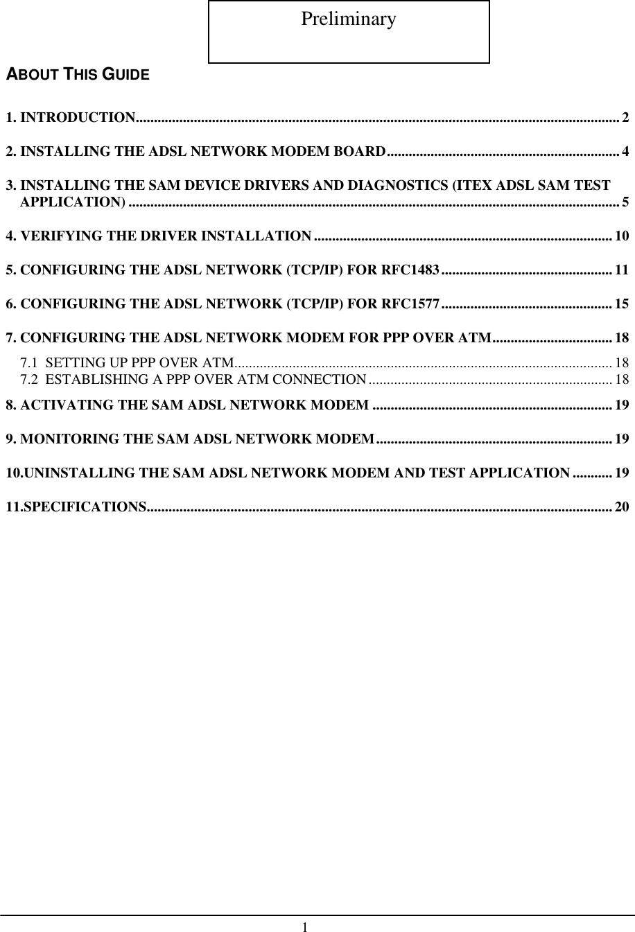 1CONTENTSABOUT THIS GUIDE1. INTRODUCTION.....................................................................................................................................22. INSTALLING THE ADSL NETWORK MODEM BOARD................................................................ 43. INSTALLING THE SAM DEVICE DRIVERS AND DIAGNOSTICS (ITEX ADSL SAM TESTAPPLICATION) .......................................................................................................................................54. VERIFYING THE DRIVER INSTALLATION ..................................................................................105. CONFIGURING THE ADSL NETWORK (TCP/IP) FOR RFC1483...............................................116. CONFIGURING THE ADSL NETWORK (TCP/IP) FOR RFC1577...............................................157. CONFIGURING THE ADSL NETWORK MODEM FOR PPP OVER ATM.................................187.1  SETTING UP PPP OVER ATM........................................................................................................ 187.2  ESTABLISHING A PPP OVER ATM CONNECTION................................................................... 188. ACTIVATING THE SAM ADSL NETWORK MODEM ..................................................................199. MONITORING THE SAM ADSL NETWORK MODEM................................................................. 1910.UNINSTALLING THE SAM ADSL NETWORK MODEM AND TEST APPLICATION...........1911.SPECIFICATIONS................................................................................................................................20Preliminary