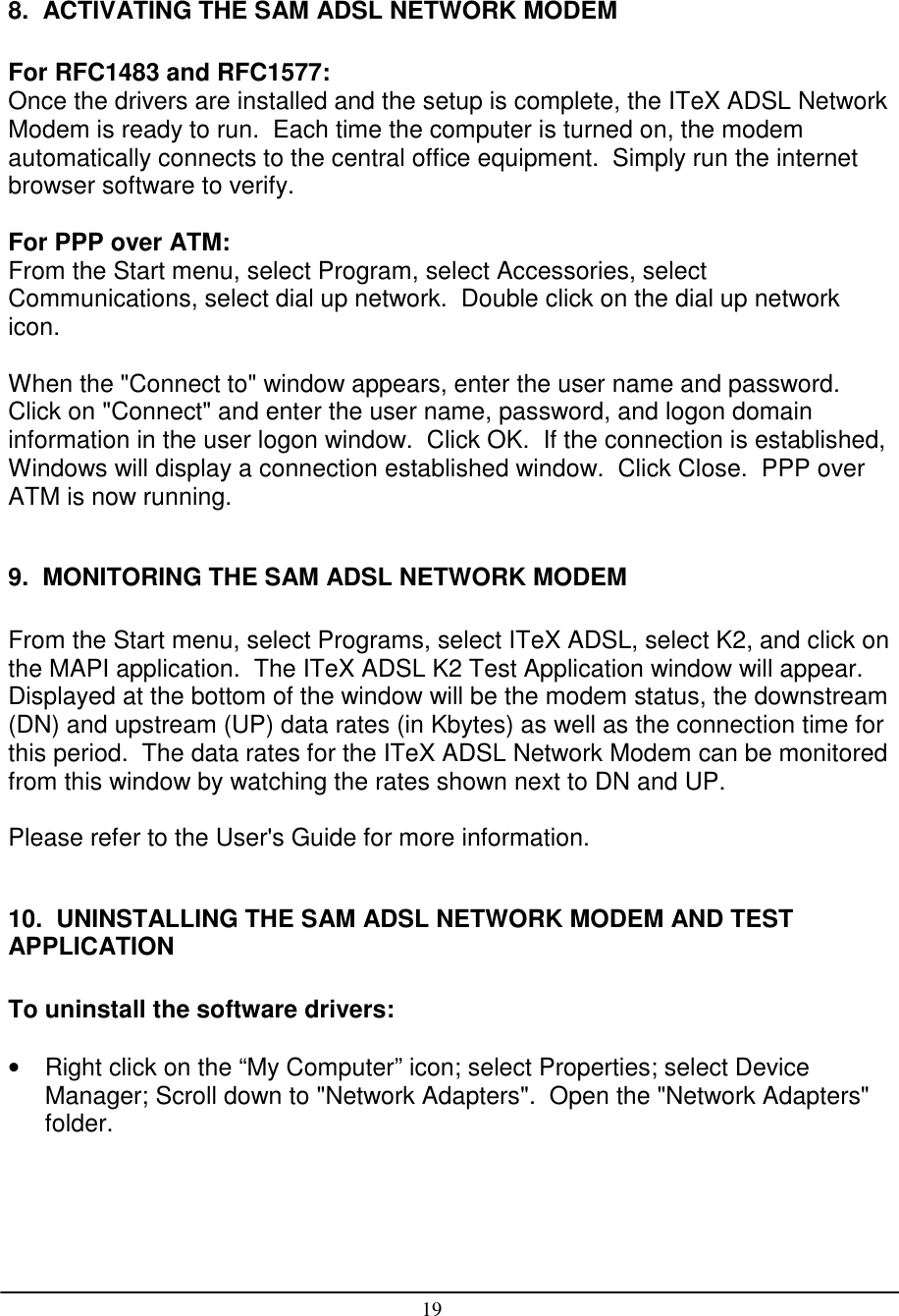 198.  ACTIVATING THE SAM ADSL NETWORK MODEMFor RFC1483 and RFC1577:Once the drivers are installed and the setup is complete, the ITeX ADSL NetworkModem is ready to run.  Each time the computer is turned on, the modemautomatically connects to the central office equipment.  Simply run the internetbrowser software to verify.For PPP over ATM:From the Start menu, select Program, select Accessories, selectCommunications, select dial up network.  Double click on the dial up networkicon.When the &quot;Connect to&quot; window appears, enter the user name and password.Click on &quot;Connect&quot; and enter the user name, password, and logon domaininformation in the user logon window.  Click OK.  If the connection is established,Windows will display a connection established window.  Click Close.  PPP overATM is now running.9.  MONITORING THE SAM ADSL NETWORK MODEMFrom the Start menu, select Programs, select ITeX ADSL, select K2, and click onthe MAPI application.  The ITeX ADSL K2 Test Application window will appear.Displayed at the bottom of the window will be the modem status, the downstream(DN) and upstream (UP) data rates (in Kbytes) as well as the connection time forthis period.  The data rates for the ITeX ADSL Network Modem can be monitoredfrom this window by watching the rates shown next to DN and UP.Please refer to the User&apos;s Guide for more information.10.  UNINSTALLING THE SAM ADSL NETWORK MODEM AND TESTAPPLICATIONTo uninstall the software drivers:•  Right click on the “My Computer” icon; select Properties; select DeviceManager; Scroll down to &quot;Network Adapters&quot;.  Open the &quot;Network Adapters&quot;folder.