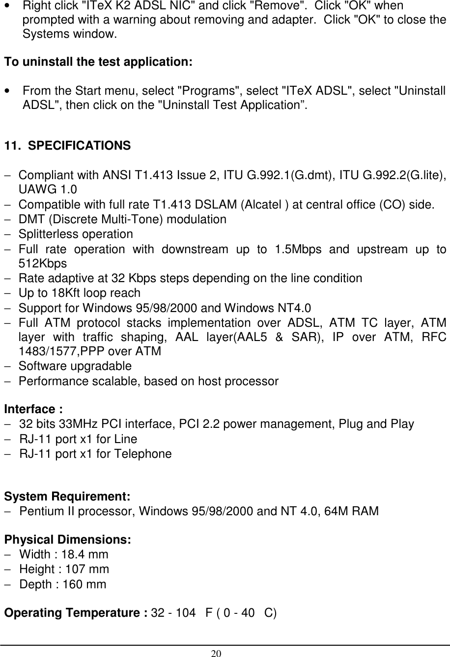 20•  Right click &quot;ITeX K2 ADSL NIC&quot; and click &quot;Remove&quot;.  Click &quot;OK&quot; whenprompted with a warning about removing and adapter.  Click &quot;OK&quot; to close theSystems window.To uninstall the test application:•  From the Start menu, select &quot;Programs&quot;, select &quot;ITeX ADSL&quot;, select &quot;UninstallADSL&quot;, then click on the &quot;Uninstall Test Application”.11.  SPECIFICATIONS−  Compliant with ANSI T1.413 Issue 2, ITU G.992.1(G.dmt), ITU G.992.2(G.lite),UAWG 1.0−  Compatible with full rate T1.413 DSLAM (Alcatel ) at central office (CO) side.−  DMT (Discrete Multi-Tone) modulation− Splitterless operation− Full rate operation with downstream up to 1.5Mbps and upstream up to512Kbps−  Rate adaptive at 32 Kbps steps depending on the line condition−  Up to 18Kft loop reach−  Support for Windows 95/98/2000 and Windows NT4.0− Full ATM protocol stacks implementation over ADSL, ATM TC layer, ATMlayer with traffic shaping, AAL layer(AAL5 &amp; SAR), IP over ATM, RFC1483/1577,PPP over ATM− Software upgradable−  Performance scalable, based on host processorInterface :−  32 bits 33MHz PCI interface, PCI 2.2 power management, Plug and Play−  RJ-11 port x1 for Line−  RJ-11 port x1 for TelephoneSystem Requirement:−  Pentium II processor, Windows 95/98/2000 and NT 4.0, 64M RAMPhysical Dimensions:−  Width : 18.4 mm−  Height : 107 mm−  Depth : 160 mmOperating Temperature : 32 - 104F ( 0 - 40C)