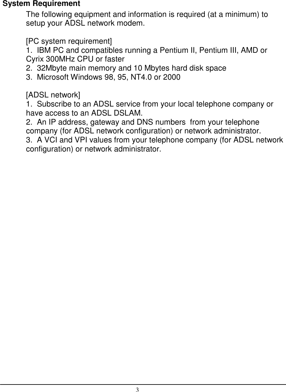 3System RequirementThe following equipment and information is required (at a minimum) tosetup your ADSL network modem.[PC system requirement]1.  IBM PC and compatibles running a Pentium II, Pentium III, AMD orCyrix 300MHz CPU or faster2.  32Mbyte main memory and 10 Mbytes hard disk space3.  Microsoft Windows 98, 95, NT4.0 or 2000[ADSL network]1.  Subscribe to an ADSL service from your local telephone company orhave access to an ADSL DSLAM.2.  An IP address, gateway and DNS numbers  from your telephonecompany (for ADSL network configuration) or network administrator.3.  A VCI and VPI values from your telephone company (for ADSL networkconfiguration) or network administrator.