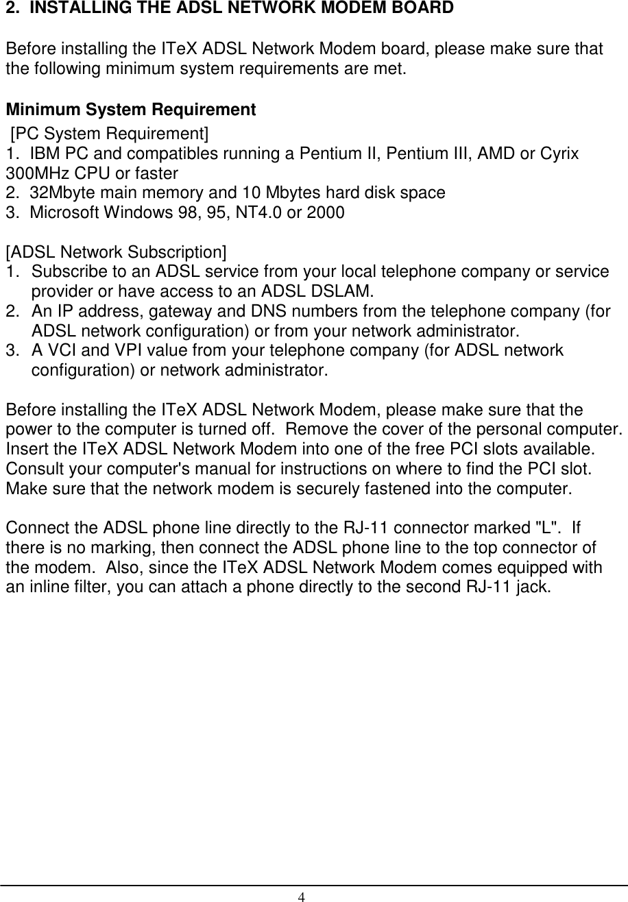 42.  INSTALLING THE ADSL NETWORK MODEM BOARDBefore installing the ITeX ADSL Network Modem board, please make sure thatthe following minimum system requirements are met.Minimum System Requirement [PC System Requirement]1.  IBM PC and compatibles running a Pentium II, Pentium III, AMD or Cyrix300MHz CPU or faster2.  32Mbyte main memory and 10 Mbytes hard disk space3.  Microsoft Windows 98, 95, NT4.0 or 2000[ADSL Network Subscription]1.  Subscribe to an ADSL service from your local telephone company or serviceprovider or have access to an ADSL DSLAM.2.  An IP address, gateway and DNS numbers from the telephone company (forADSL network configuration) or from your network administrator.3.  A VCI and VPI value from your telephone company (for ADSL networkconfiguration) or network administrator.Before installing the ITeX ADSL Network Modem, please make sure that thepower to the computer is turned off.  Remove the cover of the personal computer.Insert the ITeX ADSL Network Modem into one of the free PCI slots available.Consult your computer&apos;s manual for instructions on where to find the PCI slot.Make sure that the network modem is securely fastened into the computer.Connect the ADSL phone line directly to the RJ-11 connector marked &quot;L&quot;.  Ifthere is no marking, then connect the ADSL phone line to the top connector ofthe modem.  Also, since the ITeX ADSL Network Modem comes equipped withan inline filter, you can attach a phone directly to the second RJ-11 jack.