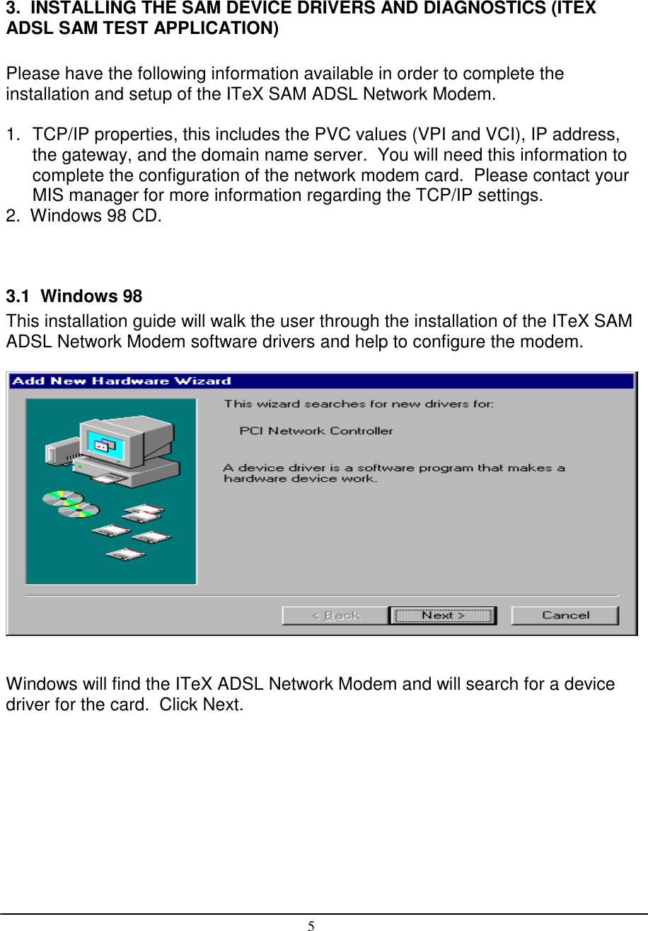 53.  INSTALLING THE SAM DEVICE DRIVERS AND DIAGNOSTICS (ITEXADSL SAM TEST APPLICATION)Please have the following information available in order to complete theinstallation and setup of the ITeX SAM ADSL Network Modem.1.  TCP/IP properties, this includes the PVC values (VPI and VCI), IP address,the gateway, and the domain name server.  You will need this information tocomplete the configuration of the network modem card.  Please contact yourMIS manager for more information regarding the TCP/IP settings.2.  Windows 98 CD.3.1  Windows 98This installation guide will walk the user through the installation of the ITeX SAMADSL Network Modem software drivers and help to configure the modem.Windows will find the ITeX ADSL Network Modem and will search for a devicedriver for the card.  Click Next.