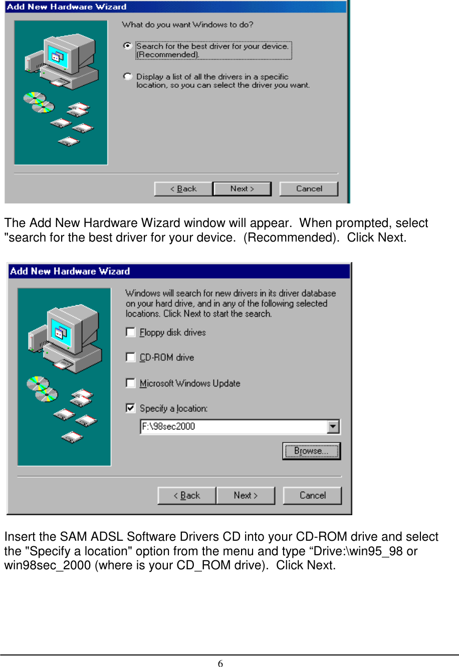 6The Add New Hardware Wizard window will appear.  When prompted, select&quot;search for the best driver for your device.  (Recommended).  Click Next. Insert the SAM ADSL Software Drivers CD into your CD-ROM drive and selectthe &quot;Specify a location&quot; option from the menu and type “Drive:\win95_98 orwin98sec_2000 (where is your CD_ROM drive).  Click Next.