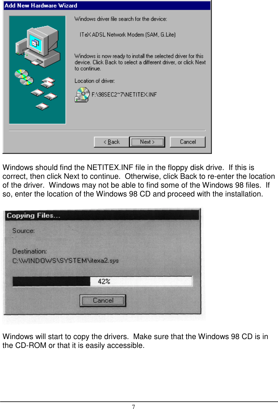 7Windows should find the NETITEX.INF file in the floppy disk drive.  If this iscorrect, then click Next to continue.  Otherwise, click Back to re-enter the locationof the driver.  Windows may not be able to find some of the Windows 98 files.  Ifso, enter the location of the Windows 98 CD and proceed with the installation.Windows will start to copy the drivers.  Make sure that the Windows 98 CD is inthe CD-ROM or that it is easily accessible.