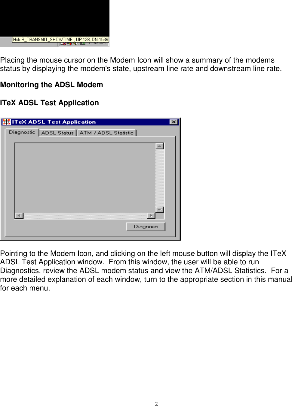 2Placing the mouse cursor on the Modem Icon will show a summary of the modemsstatus by displaying the modem&apos;s state, upstream line rate and downstream line rate.Monitoring the ADSL ModemITeX ADSL Test ApplicationPointing to the Modem Icon, and clicking on the left mouse button will display the ITeXADSL Test Application window.  From this window, the user will be able to runDiagnostics, review the ADSL modem status and view the ATM/ADSL Statistics.  For amore detailed explanation of each window, turn to the appropriate section in this manualfor each menu.