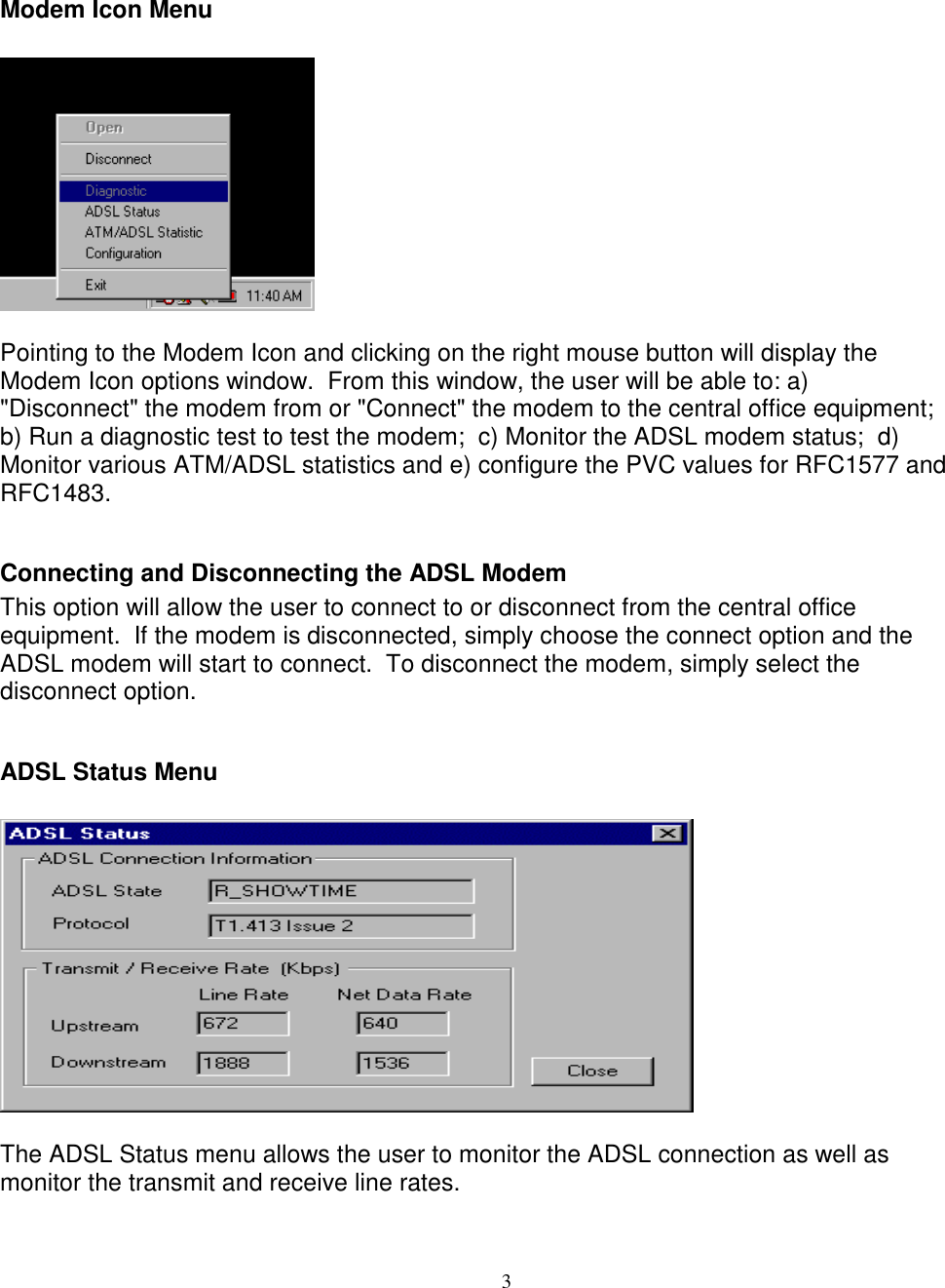 3Modem Icon MenuPointing to the Modem Icon and clicking on the right mouse button will display theModem Icon options window.  From this window, the user will be able to: a)&quot;Disconnect&quot; the modem from or &quot;Connect&quot; the modem to the central office equipment;b) Run a diagnostic test to test the modem;  c) Monitor the ADSL modem status;  d)Monitor various ATM/ADSL statistics and e) configure the PVC values for RFC1577 andRFC1483.Connecting and Disconnecting the ADSL ModemThis option will allow the user to connect to or disconnect from the central officeequipment.  If the modem is disconnected, simply choose the connect option and theADSL modem will start to connect.  To disconnect the modem, simply select thedisconnect option.ADSL Status MenuThe ADSL Status menu allows the user to monitor the ADSL connection as well asmonitor the transmit and receive line rates.