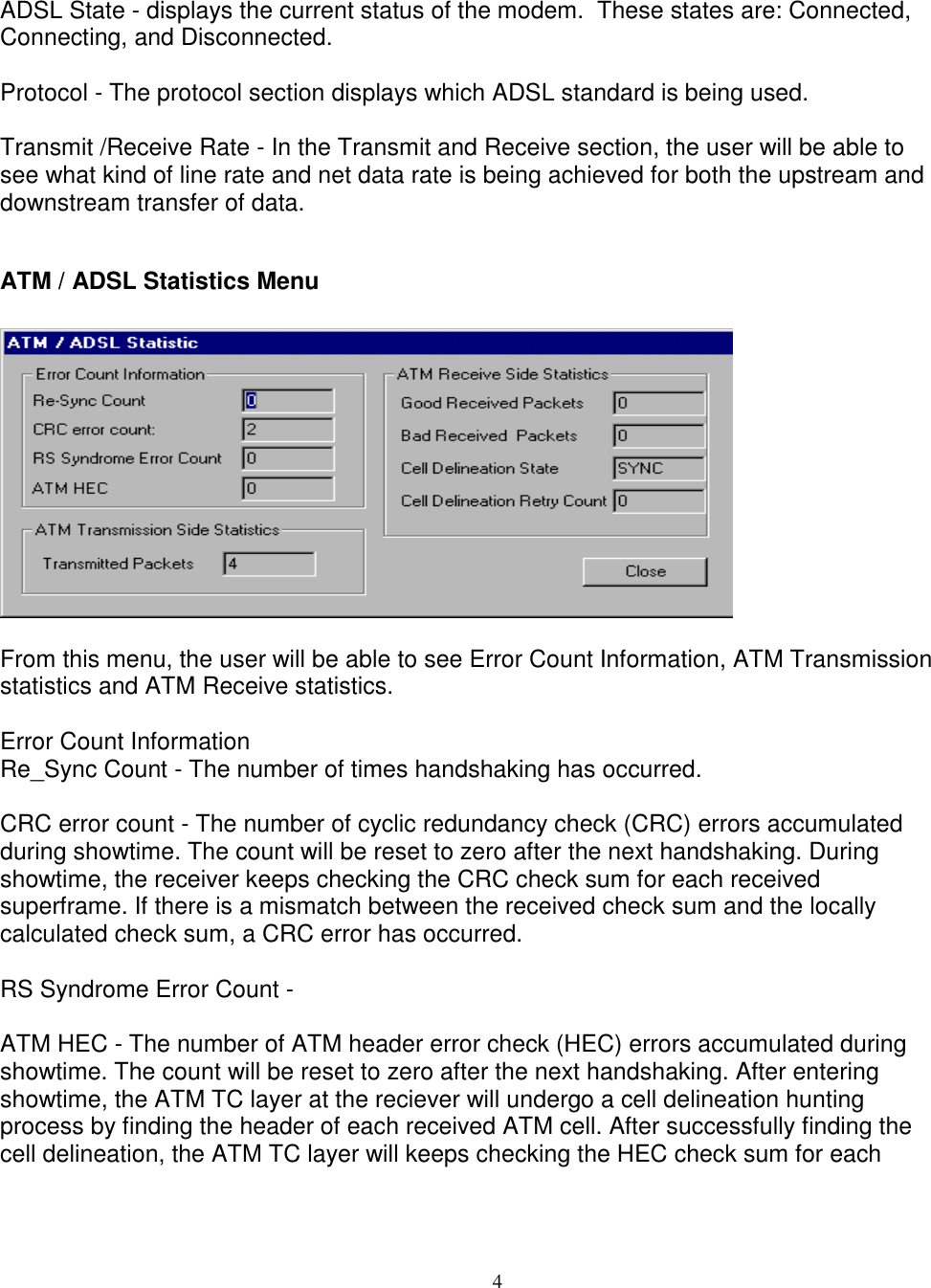 4ADSL State - displays the current status of the modem.  These states are: Connected,Connecting, and Disconnected.Protocol - The protocol section displays which ADSL standard is being used.Transmit /Receive Rate - In the Transmit and Receive section, the user will be able tosee what kind of line rate and net data rate is being achieved for both the upstream anddownstream transfer of data.ATM / ADSL Statistics MenuFrom this menu, the user will be able to see Error Count Information, ATM Transmissionstatistics and ATM Receive statistics.Error Count InformationRe_Sync Count - The number of times handshaking has occurred.CRC error count - The number of cyclic redundancy check (CRC) errors accumulatedduring showtime. The count will be reset to zero after the next handshaking. Duringshowtime, the receiver keeps checking the CRC check sum for each receivedsuperframe. If there is a mismatch between the received check sum and the locallycalculated check sum, a CRC error has occurred.RS Syndrome Error Count -ATM HEC - The number of ATM header error check (HEC) errors accumulated duringshowtime. The count will be reset to zero after the next handshaking. After enteringshowtime, the ATM TC layer at the reciever will undergo a cell delineation huntingprocess by finding the header of each received ATM cell. After successfully finding thecell delineation, the ATM TC layer will keeps checking the HEC check sum for each