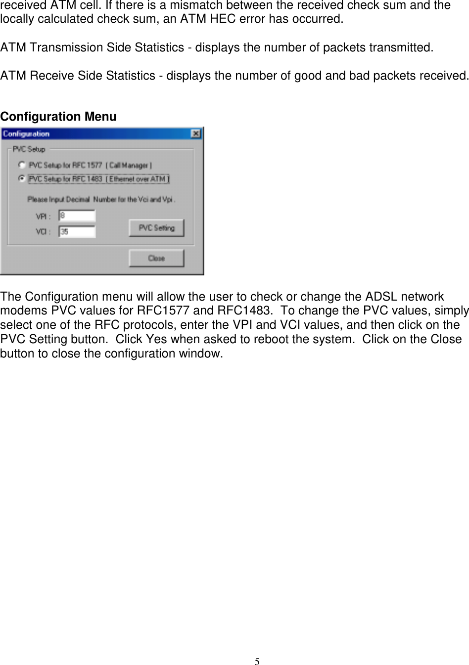 5received ATM cell. If there is a mismatch between the received check sum and thelocally calculated check sum, an ATM HEC error has occurred.ATM Transmission Side Statistics - displays the number of packets transmitted.ATM Receive Side Statistics - displays the number of good and bad packets received.Configuration MenuThe Configuration menu will allow the user to check or change the ADSL networkmodems PVC values for RFC1577 and RFC1483.  To change the PVC values, simplyselect one of the RFC protocols, enter the VPI and VCI values, and then click on thePVC Setting button.  Click Yes when asked to reboot the system.  Click on the Closebutton to close the configuration window.