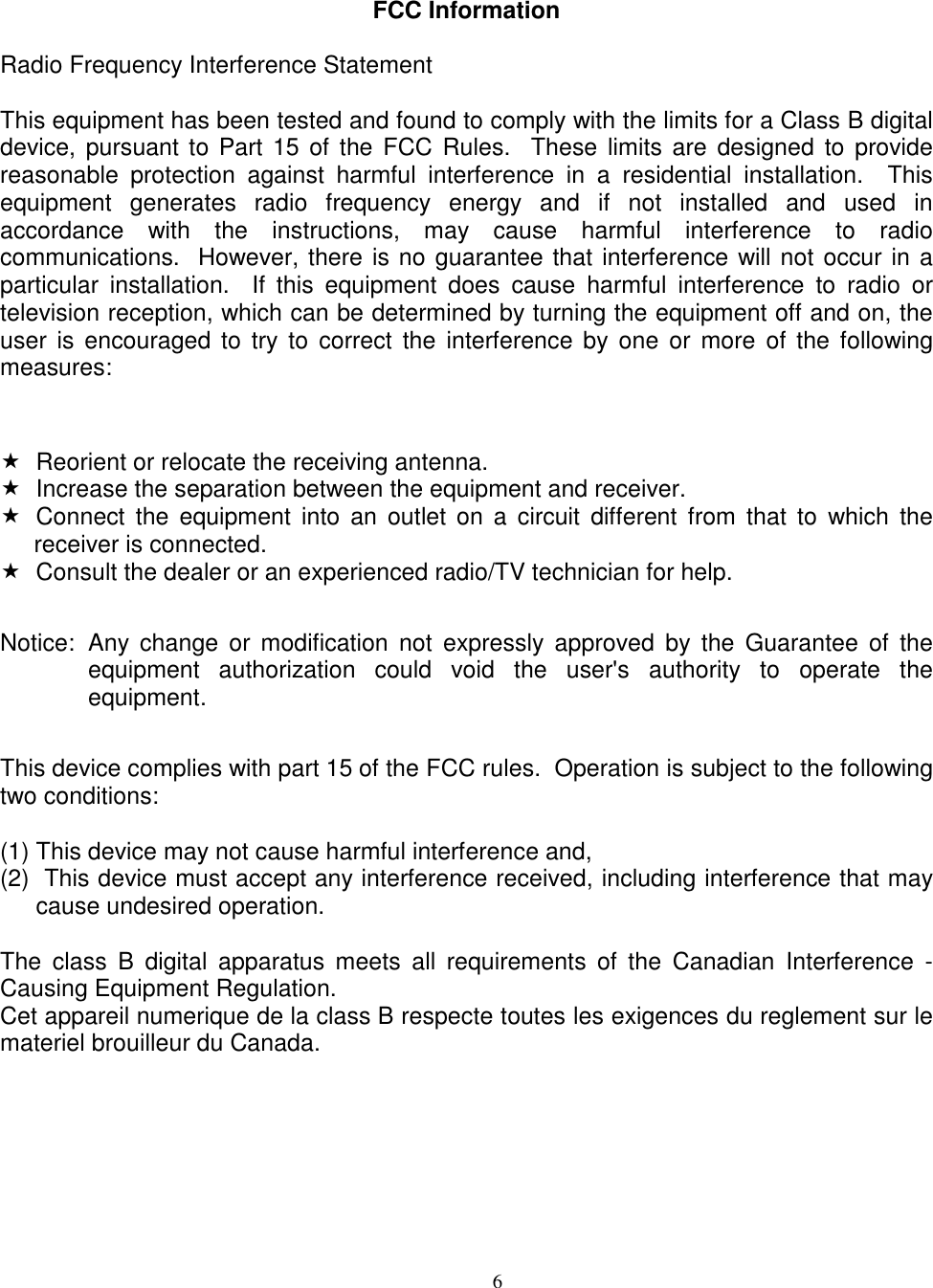 6FCC InformationRadio Frequency Interference StatementThis equipment has been tested and found to comply with the limits for a Class B digitaldevice, pursuant to Part 15 of the FCC Rules.  These limits are designed to providereasonable protection against harmful interference in a residential installation.  Thisequipment generates radio frequency energy and if not installed and used inaccordance with the instructions, may cause harmful interference to radiocommunications.  However, there is no guarantee that interference will not occur in aparticular installation.  If this equipment does cause harmful interference to radio ortelevision reception, which can be determined by turning the equipment off and on, theuser is encouraged to try to correct the interference by one or more of the followingmeasures:  Reorient or relocate the receiving antenna.  Increase the separation between the equipment and receiver.  Connect the equipment into an outlet on a circuit different from that to which thereceiver is connected.  Consult the dealer or an experienced radio/TV technician for help.Notice: Any change or modification not expressly approved by the Guarantee of theequipment authorization could void the user&apos;s authority to operate theequipment.This device complies with part 15 of the FCC rules.  Operation is subject to the followingtwo conditions:(1) This device may not cause harmful interference and,(2)  This device must accept any interference received, including interference that maycause undesired operation.The class B digital apparatus meets all requirements of the Canadian Interference -Causing Equipment Regulation.Cet appareil numerique de la class B respecte toutes les exigences du reglement sur lemateriel brouilleur du Canada.