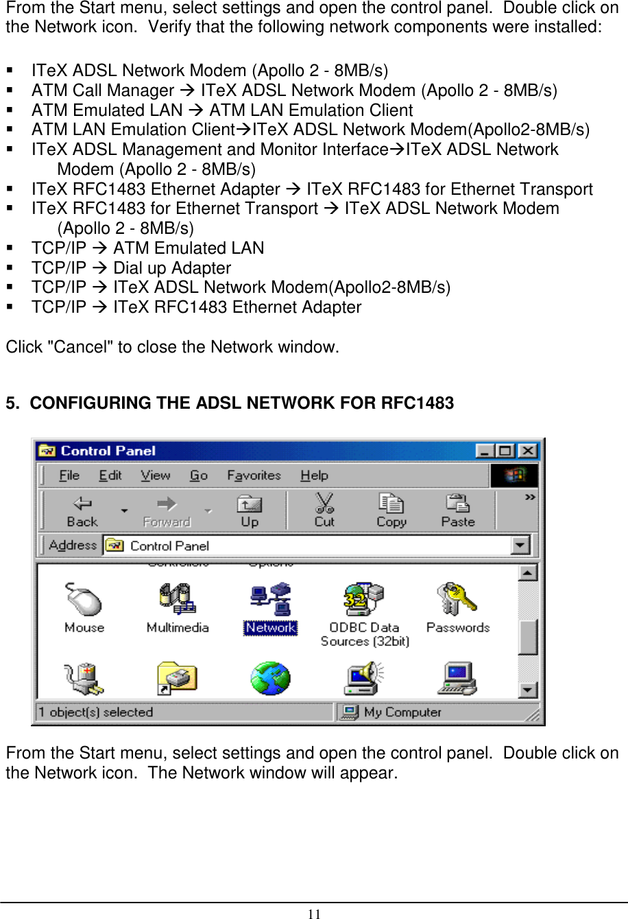 11From the Start menu, select settings and open the control panel.  Double click onthe Network icon.  Verify that the following network components were installed:  ITeX ADSL Network Modem (Apollo 2 - 8MB/s)  ATM Call Manager  ITeX ADSL Network Modem (Apollo 2 - 8MB/s)  ATM Emulated LAN  ATM LAN Emulation Client  ATM LAN Emulation ClientITeX ADSL Network Modem(Apollo2-8MB/s)  ITeX ADSL Management and Monitor InterfaceITeX ADSL NetworkModem (Apollo 2 - 8MB/s)  ITeX RFC1483 Ethernet Adapter  ITeX RFC1483 for Ethernet Transport  ITeX RFC1483 for Ethernet Transport  ITeX ADSL Network Modem(Apollo 2 - 8MB/s) TCP/IP  ATM Emulated LAN TCP/IP  Dial up Adapter TCP/IP  ITeX ADSL Network Modem(Apollo2-8MB/s) TCP/IP  ITeX RFC1483 Ethernet AdapterClick &quot;Cancel&quot; to close the Network window.5.  CONFIGURING THE ADSL NETWORK FOR RFC1483From the Start menu, select settings and open the control panel.  Double click onthe Network icon.  The Network window will appear.