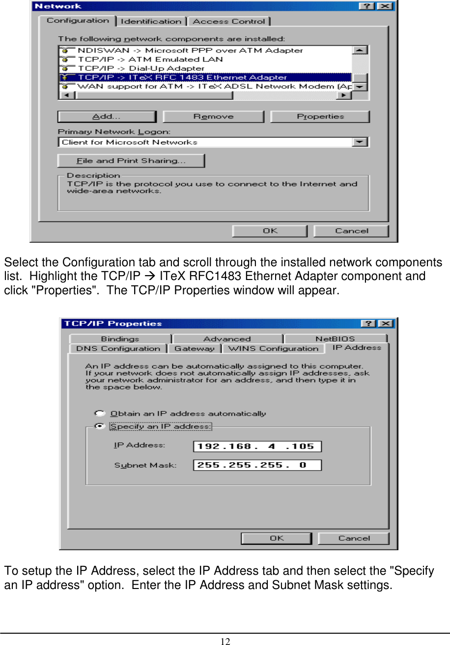 12Select the Configuration tab and scroll through the installed network componentslist.  Highlight the TCP/IP  ITeX RFC1483 Ethernet Adapter component andclick &quot;Properties&quot;.  The TCP/IP Properties window will appear.To setup the IP Address, select the IP Address tab and then select the &quot;Specifyan IP address&quot; option.  Enter the IP Address and Subnet Mask settings.