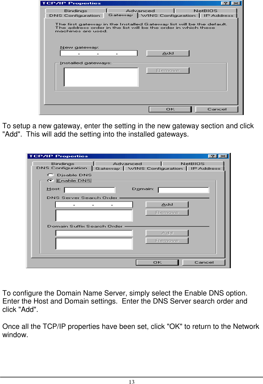 13To setup a new gateway, enter the setting in the new gateway section and click&quot;Add&quot;.  This will add the setting into the installed gateways.To configure the Domain Name Server, simply select the Enable DNS option.Enter the Host and Domain settings.  Enter the DNS Server search order andclick &quot;Add&quot;.Once all the TCP/IP properties have been set, click &quot;OK&quot; to return to the Networkwindow.